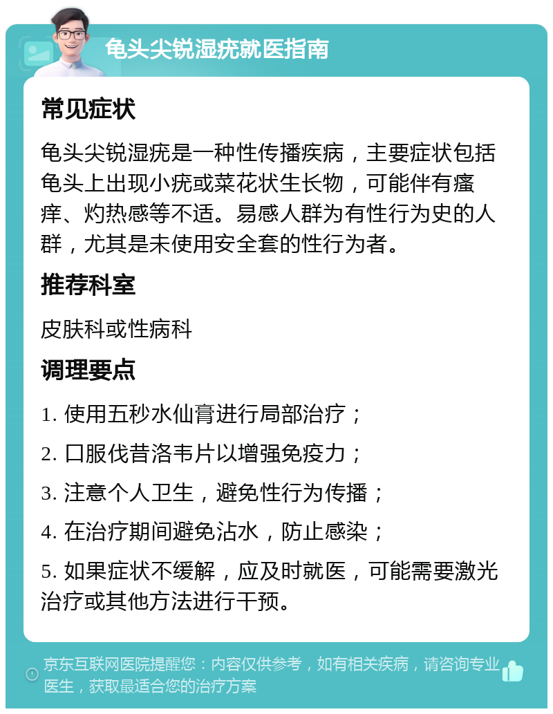 龟头尖锐湿疣就医指南 常见症状 龟头尖锐湿疣是一种性传播疾病，主要症状包括龟头上出现小疣或菜花状生长物，可能伴有瘙痒、灼热感等不适。易感人群为有性行为史的人群，尤其是未使用安全套的性行为者。 推荐科室 皮肤科或性病科 调理要点 1. 使用五秒水仙膏进行局部治疗； 2. 口服伐昔洛韦片以增强免疫力； 3. 注意个人卫生，避免性行为传播； 4. 在治疗期间避免沾水，防止感染； 5. 如果症状不缓解，应及时就医，可能需要激光治疗或其他方法进行干预。