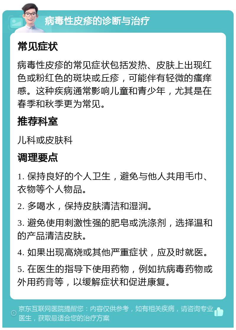 病毒性皮疹的诊断与治疗 常见症状 病毒性皮疹的常见症状包括发热、皮肤上出现红色或粉红色的斑块或丘疹，可能伴有轻微的瘙痒感。这种疾病通常影响儿童和青少年，尤其是在春季和秋季更为常见。 推荐科室 儿科或皮肤科 调理要点 1. 保持良好的个人卫生，避免与他人共用毛巾、衣物等个人物品。 2. 多喝水，保持皮肤清洁和湿润。 3. 避免使用刺激性强的肥皂或洗涤剂，选择温和的产品清洁皮肤。 4. 如果出现高烧或其他严重症状，应及时就医。 5. 在医生的指导下使用药物，例如抗病毒药物或外用药膏等，以缓解症状和促进康复。