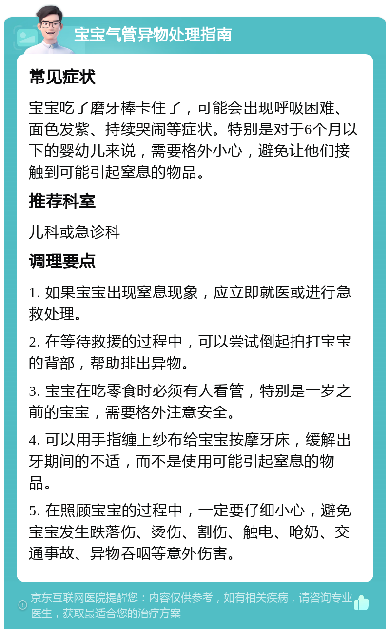 宝宝气管异物处理指南 常见症状 宝宝吃了磨牙棒卡住了，可能会出现呼吸困难、面色发紫、持续哭闹等症状。特别是对于6个月以下的婴幼儿来说，需要格外小心，避免让他们接触到可能引起窒息的物品。 推荐科室 儿科或急诊科 调理要点 1. 如果宝宝出现窒息现象，应立即就医或进行急救处理。 2. 在等待救援的过程中，可以尝试倒起拍打宝宝的背部，帮助排出异物。 3. 宝宝在吃零食时必须有人看管，特别是一岁之前的宝宝，需要格外注意安全。 4. 可以用手指缠上纱布给宝宝按摩牙床，缓解出牙期间的不适，而不是使用可能引起窒息的物品。 5. 在照顾宝宝的过程中，一定要仔细小心，避免宝宝发生跌落伤、烫伤、割伤、触电、呛奶、交通事故、异物吞咽等意外伤害。