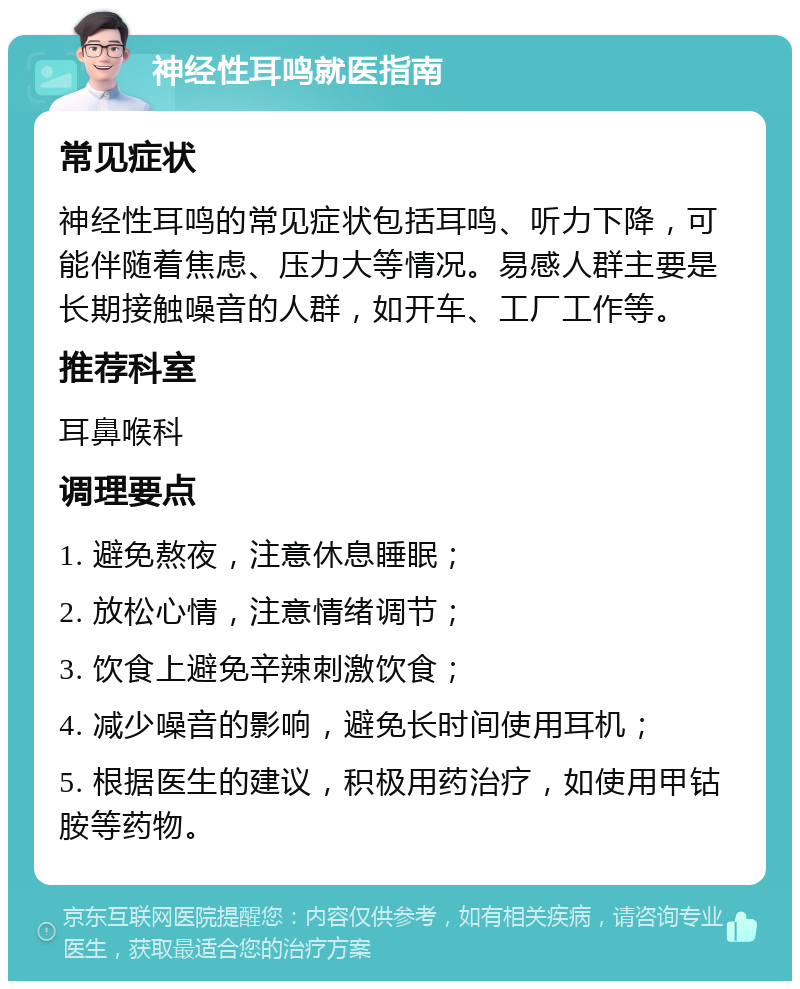 神经性耳鸣就医指南 常见症状 神经性耳鸣的常见症状包括耳鸣、听力下降，可能伴随着焦虑、压力大等情况。易感人群主要是长期接触噪音的人群，如开车、工厂工作等。 推荐科室 耳鼻喉科 调理要点 1. 避免熬夜，注意休息睡眠； 2. 放松心情，注意情绪调节； 3. 饮食上避免辛辣刺激饮食； 4. 减少噪音的影响，避免长时间使用耳机； 5. 根据医生的建议，积极用药治疗，如使用甲钴胺等药物。