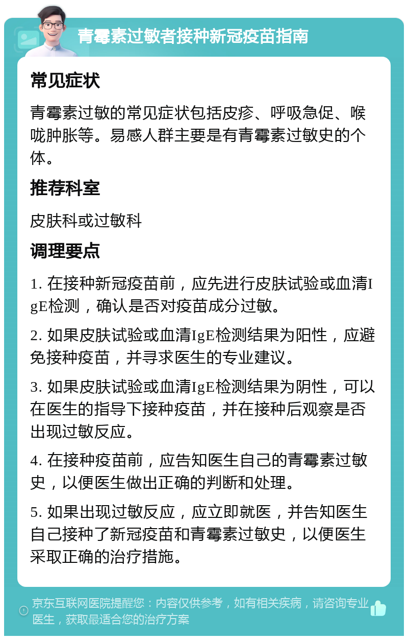 青霉素过敏者接种新冠疫苗指南 常见症状 青霉素过敏的常见症状包括皮疹、呼吸急促、喉咙肿胀等。易感人群主要是有青霉素过敏史的个体。 推荐科室 皮肤科或过敏科 调理要点 1. 在接种新冠疫苗前，应先进行皮肤试验或血清IgE检测，确认是否对疫苗成分过敏。 2. 如果皮肤试验或血清IgE检测结果为阳性，应避免接种疫苗，并寻求医生的专业建议。 3. 如果皮肤试验或血清IgE检测结果为阴性，可以在医生的指导下接种疫苗，并在接种后观察是否出现过敏反应。 4. 在接种疫苗前，应告知医生自己的青霉素过敏史，以便医生做出正确的判断和处理。 5. 如果出现过敏反应，应立即就医，并告知医生自己接种了新冠疫苗和青霉素过敏史，以便医生采取正确的治疗措施。