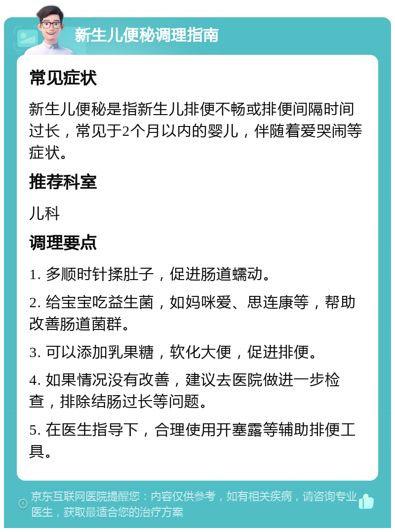 新生儿便秘调理指南 常见症状 新生儿便秘是指新生儿排便不畅或排便间隔时间过长，常见于2个月以内的婴儿，伴随着爱哭闹等症状。 推荐科室 儿科 调理要点 1. 多顺时针揉肚子，促进肠道蠕动。 2. 给宝宝吃益生菌，如妈咪爱、思连康等，帮助改善肠道菌群。 3. 可以添加乳果糖，软化大便，促进排便。 4. 如果情况没有改善，建议去医院做进一步检查，排除结肠过长等问题。 5. 在医生指导下，合理使用开塞露等辅助排便工具。