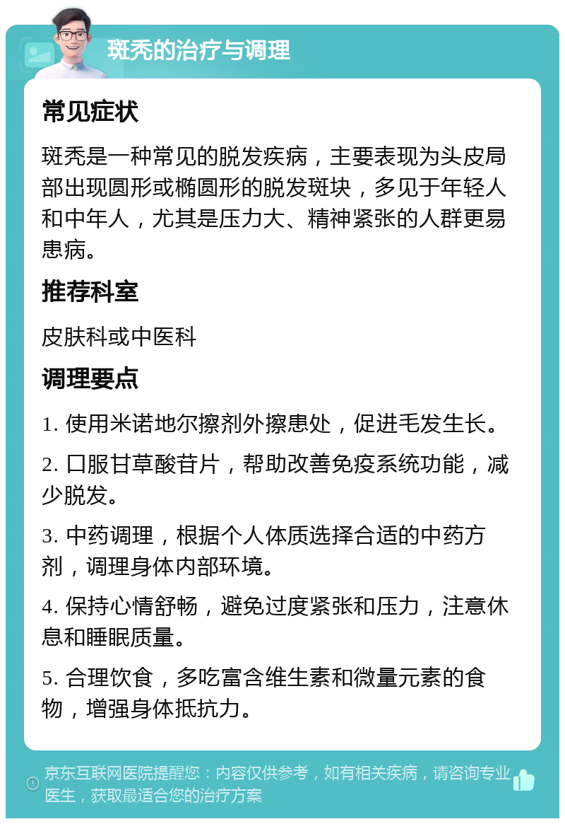 斑秃的治疗与调理 常见症状 斑秃是一种常见的脱发疾病，主要表现为头皮局部出现圆形或椭圆形的脱发斑块，多见于年轻人和中年人，尤其是压力大、精神紧张的人群更易患病。 推荐科室 皮肤科或中医科 调理要点 1. 使用米诺地尔擦剂外擦患处，促进毛发生长。 2. 口服甘草酸苷片，帮助改善免疫系统功能，减少脱发。 3. 中药调理，根据个人体质选择合适的中药方剂，调理身体内部环境。 4. 保持心情舒畅，避免过度紧张和压力，注意休息和睡眠质量。 5. 合理饮食，多吃富含维生素和微量元素的食物，增强身体抵抗力。