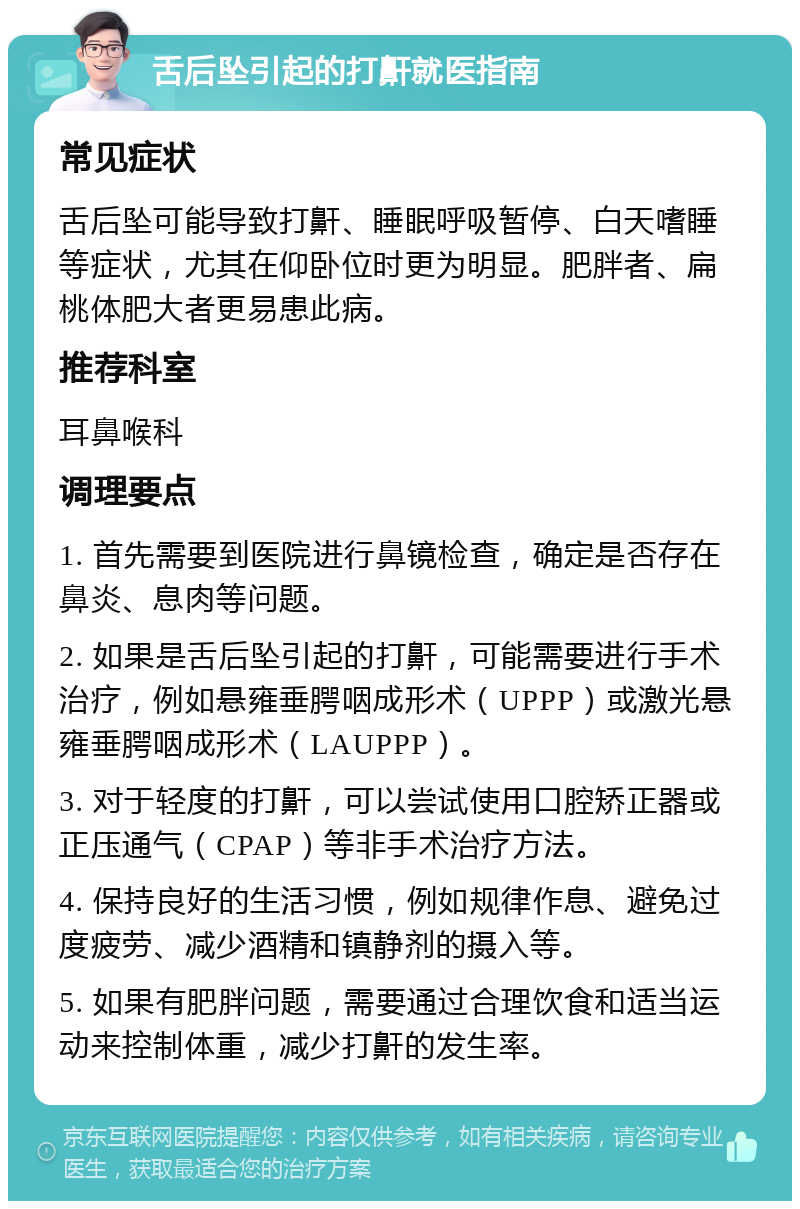 舌后坠引起的打鼾就医指南 常见症状 舌后坠可能导致打鼾、睡眠呼吸暂停、白天嗜睡等症状，尤其在仰卧位时更为明显。肥胖者、扁桃体肥大者更易患此病。 推荐科室 耳鼻喉科 调理要点 1. 首先需要到医院进行鼻镜检查，确定是否存在鼻炎、息肉等问题。 2. 如果是舌后坠引起的打鼾，可能需要进行手术治疗，例如悬雍垂腭咽成形术（UPPP）或激光悬雍垂腭咽成形术（LAUPPP）。 3. 对于轻度的打鼾，可以尝试使用口腔矫正器或正压通气（CPAP）等非手术治疗方法。 4. 保持良好的生活习惯，例如规律作息、避免过度疲劳、减少酒精和镇静剂的摄入等。 5. 如果有肥胖问题，需要通过合理饮食和适当运动来控制体重，减少打鼾的发生率。