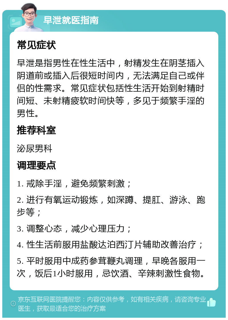 早泄就医指南 常见症状 早泄是指男性在性生活中，射精发生在阴茎插入阴道前或插入后很短时间内，无法满足自己或伴侣的性需求。常见症状包括性生活开始到射精时间短、未射精疲软时间快等，多见于频繁手淫的男性。 推荐科室 泌尿男科 调理要点 1. 戒除手淫，避免频繁刺激； 2. 进行有氧运动锻炼，如深蹲、提肛、游泳、跑步等； 3. 调整心态，减少心理压力； 4. 性生活前服用盐酸达泊西汀片辅助改善治疗； 5. 平时服用中成药参茸鞭丸调理，早晚各服用一次，饭后1小时服用，忌饮酒、辛辣刺激性食物。