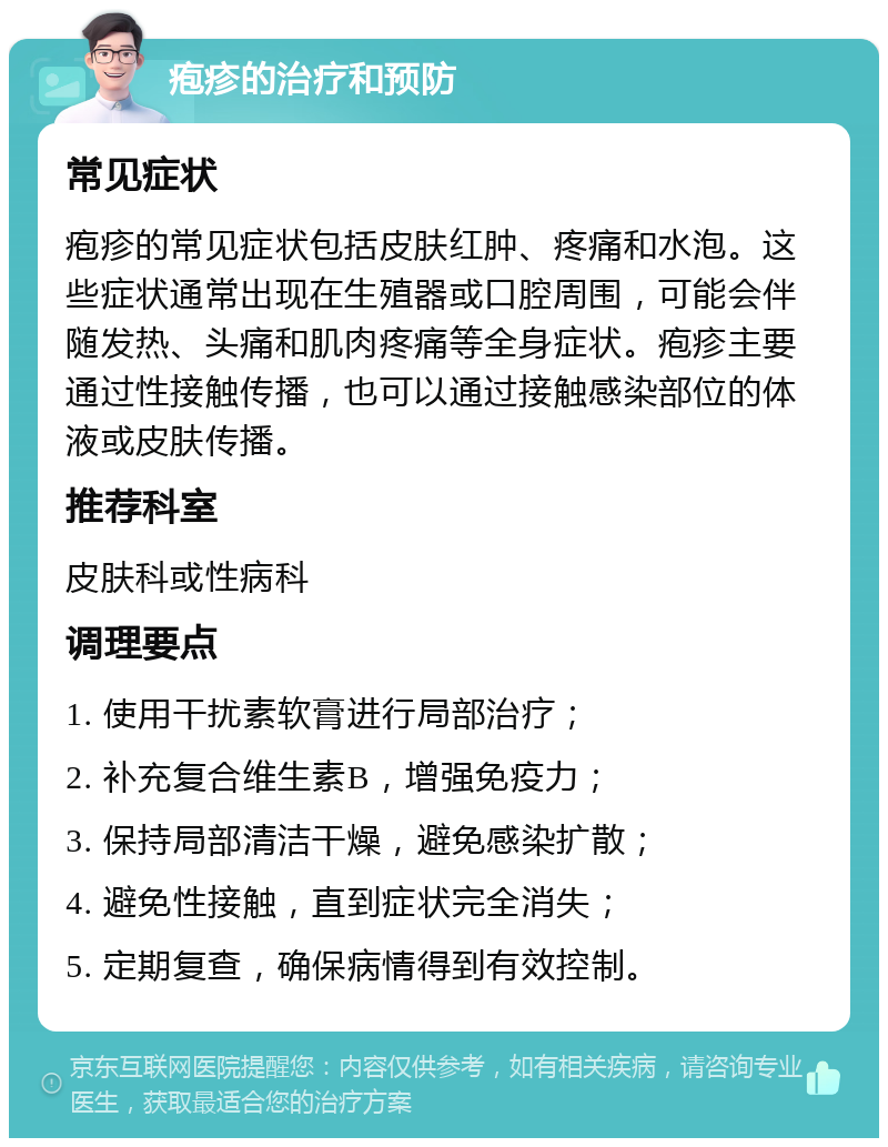 疱疹的治疗和预防 常见症状 疱疹的常见症状包括皮肤红肿、疼痛和水泡。这些症状通常出现在生殖器或口腔周围，可能会伴随发热、头痛和肌肉疼痛等全身症状。疱疹主要通过性接触传播，也可以通过接触感染部位的体液或皮肤传播。 推荐科室 皮肤科或性病科 调理要点 1. 使用干扰素软膏进行局部治疗； 2. 补充复合维生素B，增强免疫力； 3. 保持局部清洁干燥，避免感染扩散； 4. 避免性接触，直到症状完全消失； 5. 定期复查，确保病情得到有效控制。