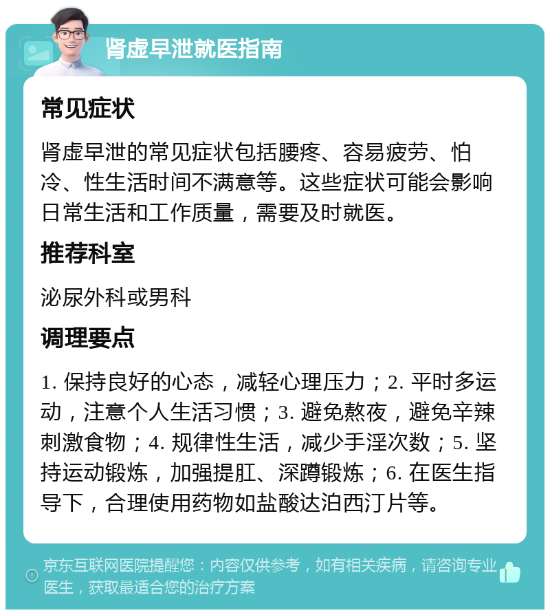 肾虚早泄就医指南 常见症状 肾虚早泄的常见症状包括腰疼、容易疲劳、怕冷、性生活时间不满意等。这些症状可能会影响日常生活和工作质量，需要及时就医。 推荐科室 泌尿外科或男科 调理要点 1. 保持良好的心态，减轻心理压力；2. 平时多运动，注意个人生活习惯；3. 避免熬夜，避免辛辣刺激食物；4. 规律性生活，减少手淫次数；5. 坚持运动锻炼，加强提肛、深蹲锻炼；6. 在医生指导下，合理使用药物如盐酸达泊西汀片等。