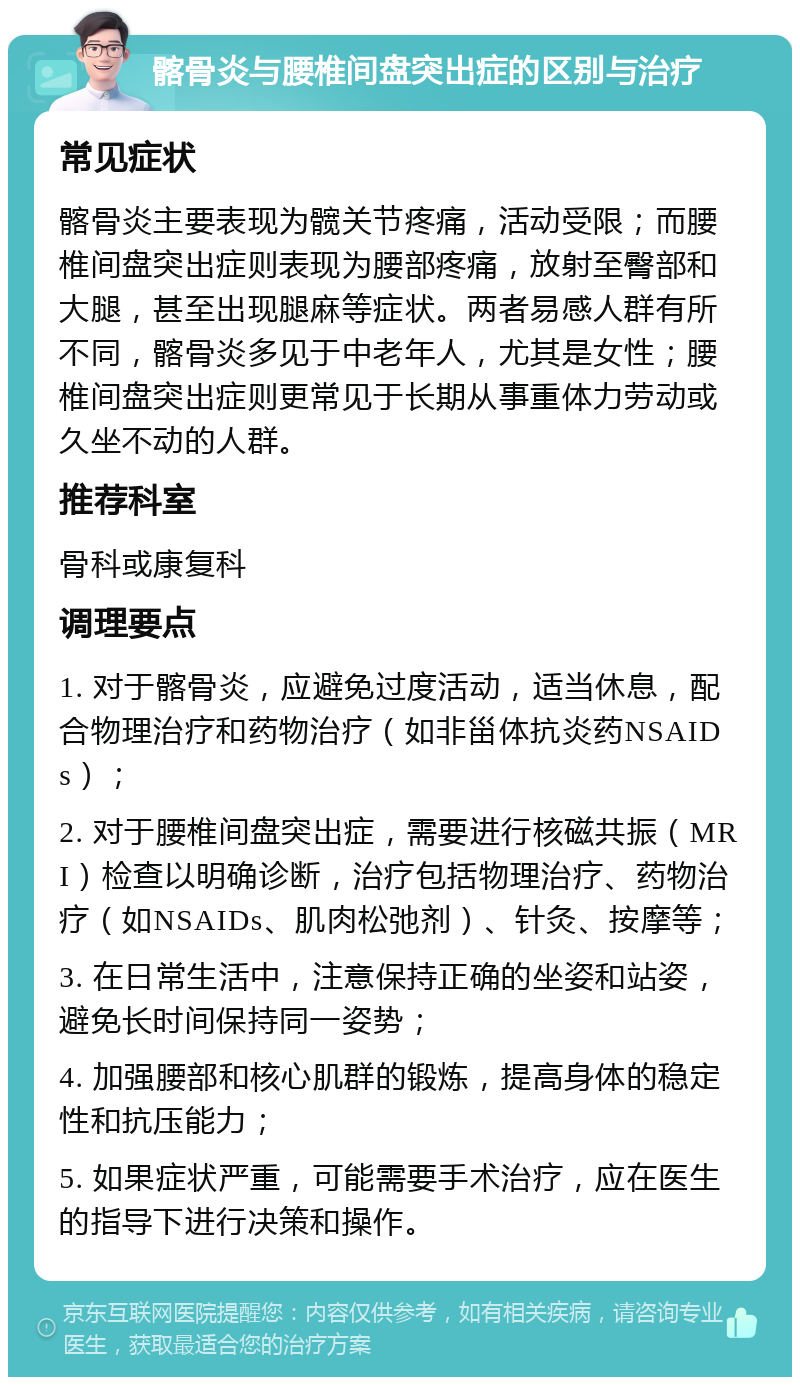 髂骨炎与腰椎间盘突出症的区别与治疗 常见症状 髂骨炎主要表现为髋关节疼痛，活动受限；而腰椎间盘突出症则表现为腰部疼痛，放射至臀部和大腿，甚至出现腿麻等症状。两者易感人群有所不同，髂骨炎多见于中老年人，尤其是女性；腰椎间盘突出症则更常见于长期从事重体力劳动或久坐不动的人群。 推荐科室 骨科或康复科 调理要点 1. 对于髂骨炎，应避免过度活动，适当休息，配合物理治疗和药物治疗（如非甾体抗炎药NSAIDs）； 2. 对于腰椎间盘突出症，需要进行核磁共振（MRI）检查以明确诊断，治疗包括物理治疗、药物治疗（如NSAIDs、肌肉松弛剂）、针灸、按摩等； 3. 在日常生活中，注意保持正确的坐姿和站姿，避免长时间保持同一姿势； 4. 加强腰部和核心肌群的锻炼，提高身体的稳定性和抗压能力； 5. 如果症状严重，可能需要手术治疗，应在医生的指导下进行决策和操作。