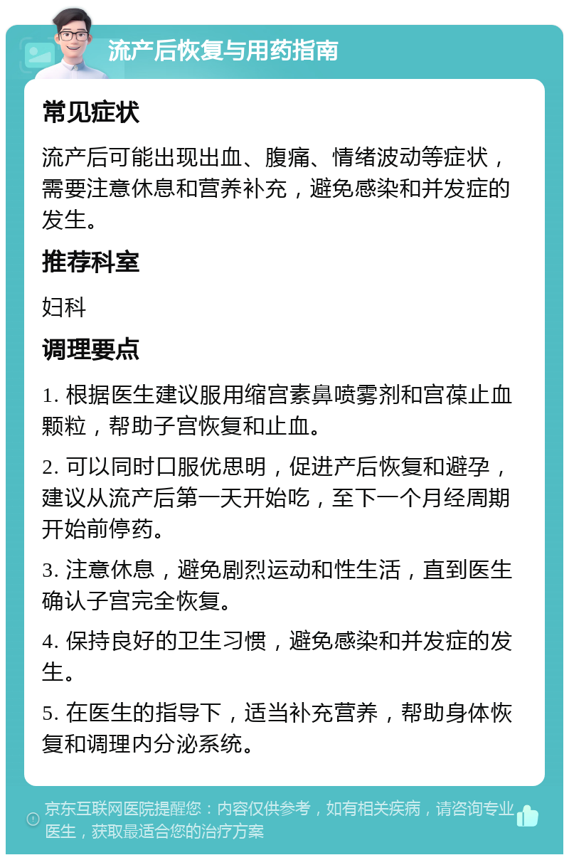 流产后恢复与用药指南 常见症状 流产后可能出现出血、腹痛、情绪波动等症状，需要注意休息和营养补充，避免感染和并发症的发生。 推荐科室 妇科 调理要点 1. 根据医生建议服用缩宫素鼻喷雾剂和宫葆止血颗粒，帮助子宫恢复和止血。 2. 可以同时口服优思明，促进产后恢复和避孕，建议从流产后第一天开始吃，至下一个月经周期开始前停药。 3. 注意休息，避免剧烈运动和性生活，直到医生确认子宫完全恢复。 4. 保持良好的卫生习惯，避免感染和并发症的发生。 5. 在医生的指导下，适当补充营养，帮助身体恢复和调理内分泌系统。