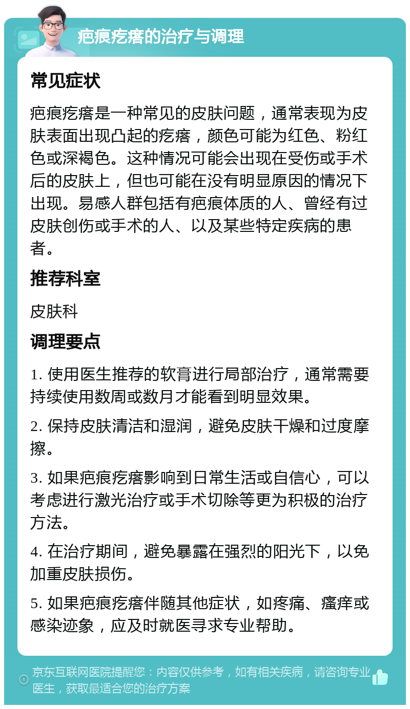 疤痕疙瘩的治疗与调理 常见症状 疤痕疙瘩是一种常见的皮肤问题，通常表现为皮肤表面出现凸起的疙瘩，颜色可能为红色、粉红色或深褐色。这种情况可能会出现在受伤或手术后的皮肤上，但也可能在没有明显原因的情况下出现。易感人群包括有疤痕体质的人、曾经有过皮肤创伤或手术的人、以及某些特定疾病的患者。 推荐科室 皮肤科 调理要点 1. 使用医生推荐的软膏进行局部治疗，通常需要持续使用数周或数月才能看到明显效果。 2. 保持皮肤清洁和湿润，避免皮肤干燥和过度摩擦。 3. 如果疤痕疙瘩影响到日常生活或自信心，可以考虑进行激光治疗或手术切除等更为积极的治疗方法。 4. 在治疗期间，避免暴露在强烈的阳光下，以免加重皮肤损伤。 5. 如果疤痕疙瘩伴随其他症状，如疼痛、瘙痒或感染迹象，应及时就医寻求专业帮助。