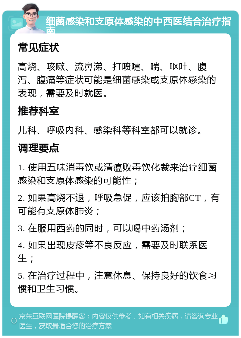 细菌感染和支原体感染的中西医结合治疗指南 常见症状 高烧、咳嗽、流鼻涕、打喷嚏、喘、呕吐、腹泻、腹痛等症状可能是细菌感染或支原体感染的表现，需要及时就医。 推荐科室 儿科、呼吸内科、感染科等科室都可以就诊。 调理要点 1. 使用五味消毒饮或清瘟败毒饮化裁来治疗细菌感染和支原体感染的可能性； 2. 如果高烧不退，呼吸急促，应该拍胸部CT，有可能有支原体肺炎； 3. 在服用西药的同时，可以喝中药汤剂； 4. 如果出现皮疹等不良反应，需要及时联系医生； 5. 在治疗过程中，注意休息、保持良好的饮食习惯和卫生习惯。