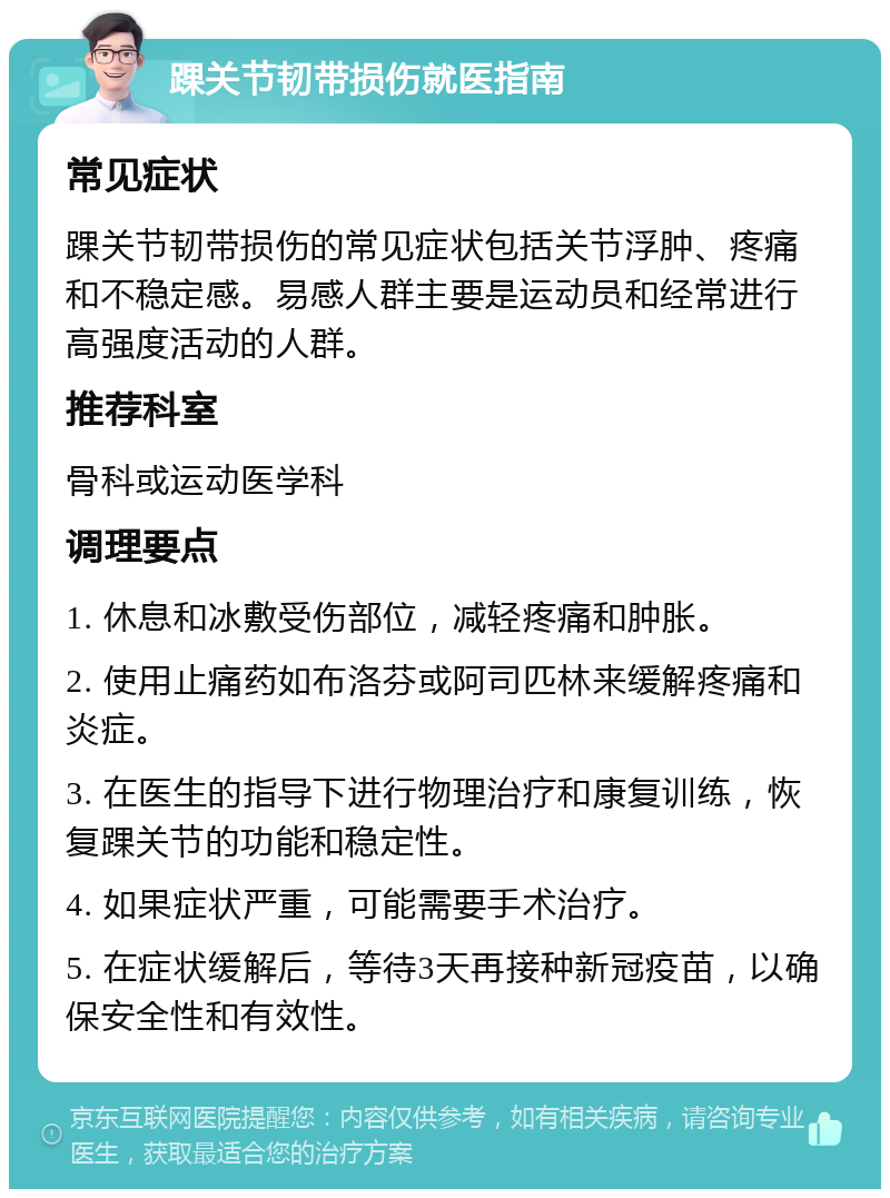 踝关节韧带损伤就医指南 常见症状 踝关节韧带损伤的常见症状包括关节浮肿、疼痛和不稳定感。易感人群主要是运动员和经常进行高强度活动的人群。 推荐科室 骨科或运动医学科 调理要点 1. 休息和冰敷受伤部位，减轻疼痛和肿胀。 2. 使用止痛药如布洛芬或阿司匹林来缓解疼痛和炎症。 3. 在医生的指导下进行物理治疗和康复训练，恢复踝关节的功能和稳定性。 4. 如果症状严重，可能需要手术治疗。 5. 在症状缓解后，等待3天再接种新冠疫苗，以确保安全性和有效性。