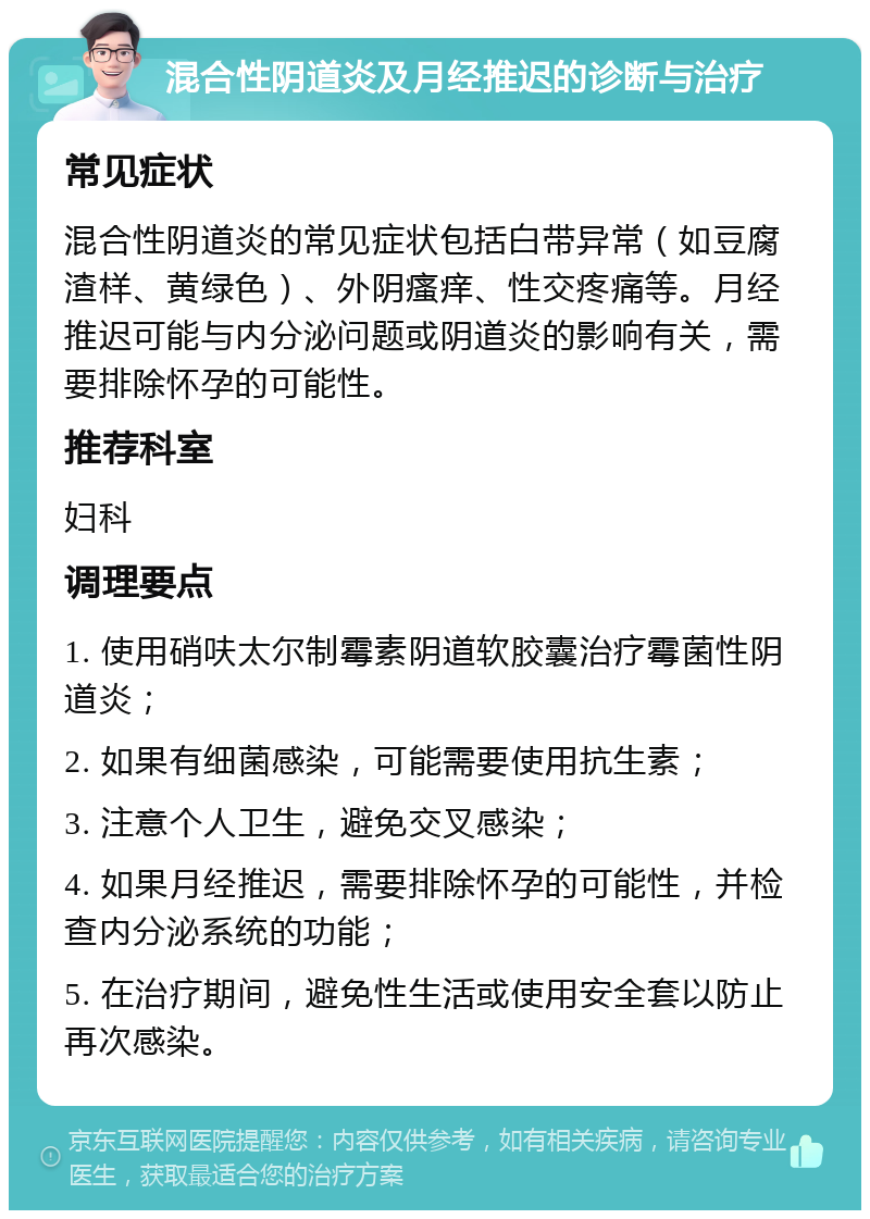 混合性阴道炎及月经推迟的诊断与治疗 常见症状 混合性阴道炎的常见症状包括白带异常（如豆腐渣样、黄绿色）、外阴瘙痒、性交疼痛等。月经推迟可能与内分泌问题或阴道炎的影响有关，需要排除怀孕的可能性。 推荐科室 妇科 调理要点 1. 使用硝呋太尔制霉素阴道软胶囊治疗霉菌性阴道炎； 2. 如果有细菌感染，可能需要使用抗生素； 3. 注意个人卫生，避免交叉感染； 4. 如果月经推迟，需要排除怀孕的可能性，并检查内分泌系统的功能； 5. 在治疗期间，避免性生活或使用安全套以防止再次感染。