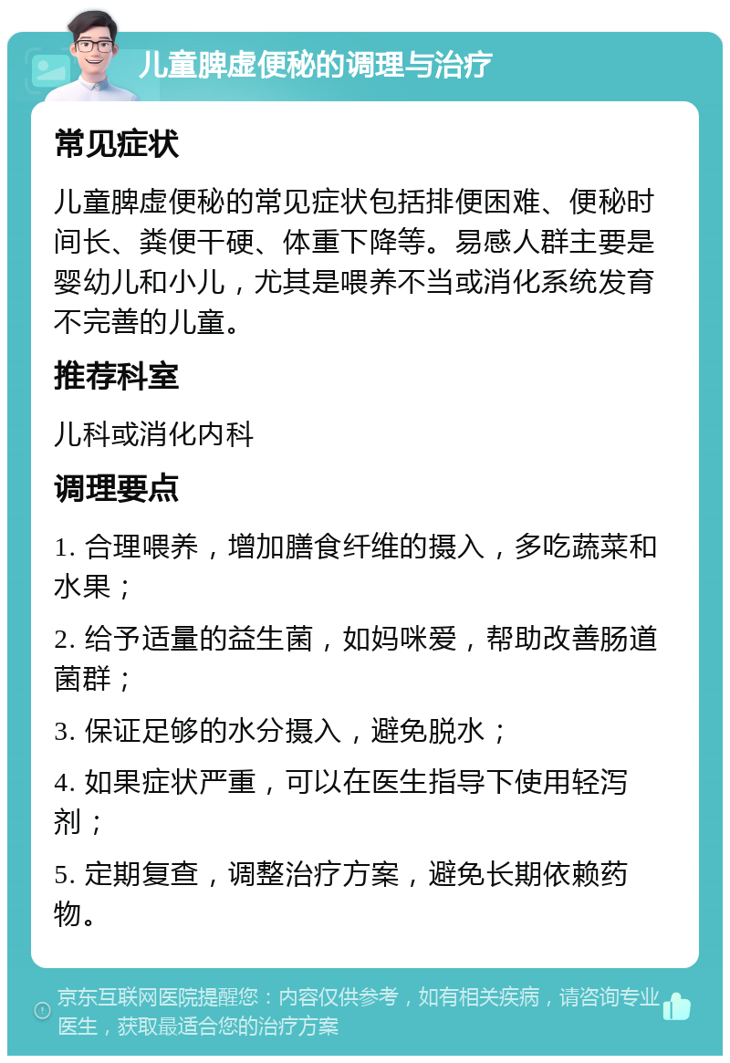 儿童脾虚便秘的调理与治疗 常见症状 儿童脾虚便秘的常见症状包括排便困难、便秘时间长、粪便干硬、体重下降等。易感人群主要是婴幼儿和小儿，尤其是喂养不当或消化系统发育不完善的儿童。 推荐科室 儿科或消化内科 调理要点 1. 合理喂养，增加膳食纤维的摄入，多吃蔬菜和水果； 2. 给予适量的益生菌，如妈咪爱，帮助改善肠道菌群； 3. 保证足够的水分摄入，避免脱水； 4. 如果症状严重，可以在医生指导下使用轻泻剂； 5. 定期复查，调整治疗方案，避免长期依赖药物。