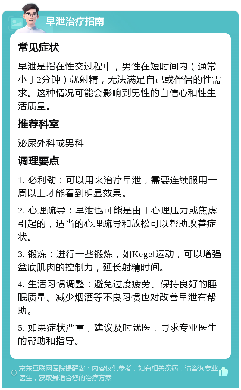 早泄治疗指南 常见症状 早泄是指在性交过程中，男性在短时间内（通常小于2分钟）就射精，无法满足自己或伴侣的性需求。这种情况可能会影响到男性的自信心和性生活质量。 推荐科室 泌尿外科或男科 调理要点 1. 必利劲：可以用来治疗早泄，需要连续服用一周以上才能看到明显效果。 2. 心理疏导：早泄也可能是由于心理压力或焦虑引起的，适当的心理疏导和放松可以帮助改善症状。 3. 锻炼：进行一些锻炼，如Kegel运动，可以增强盆底肌肉的控制力，延长射精时间。 4. 生活习惯调整：避免过度疲劳、保持良好的睡眠质量、减少烟酒等不良习惯也对改善早泄有帮助。 5. 如果症状严重，建议及时就医，寻求专业医生的帮助和指导。