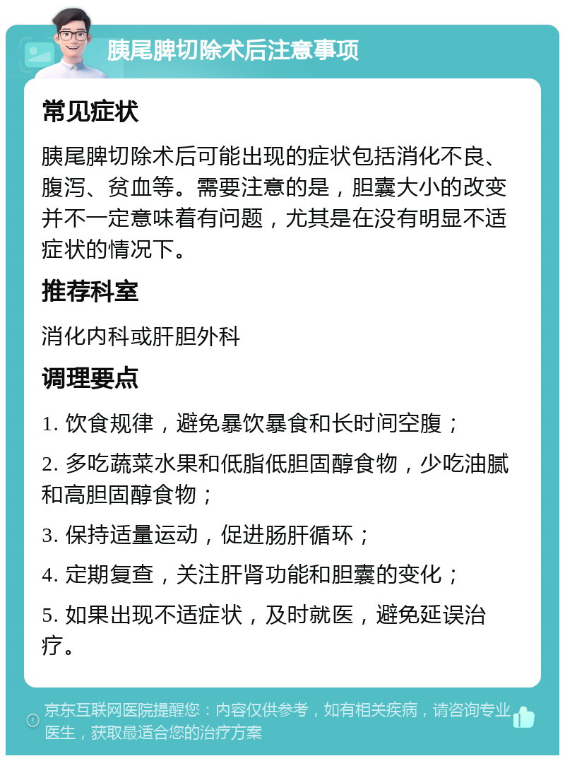 胰尾脾切除术后注意事项 常见症状 胰尾脾切除术后可能出现的症状包括消化不良、腹泻、贫血等。需要注意的是，胆囊大小的改变并不一定意味着有问题，尤其是在没有明显不适症状的情况下。 推荐科室 消化内科或肝胆外科 调理要点 1. 饮食规律，避免暴饮暴食和长时间空腹； 2. 多吃蔬菜水果和低脂低胆固醇食物，少吃油腻和高胆固醇食物； 3. 保持适量运动，促进肠肝循环； 4. 定期复查，关注肝肾功能和胆囊的变化； 5. 如果出现不适症状，及时就医，避免延误治疗。