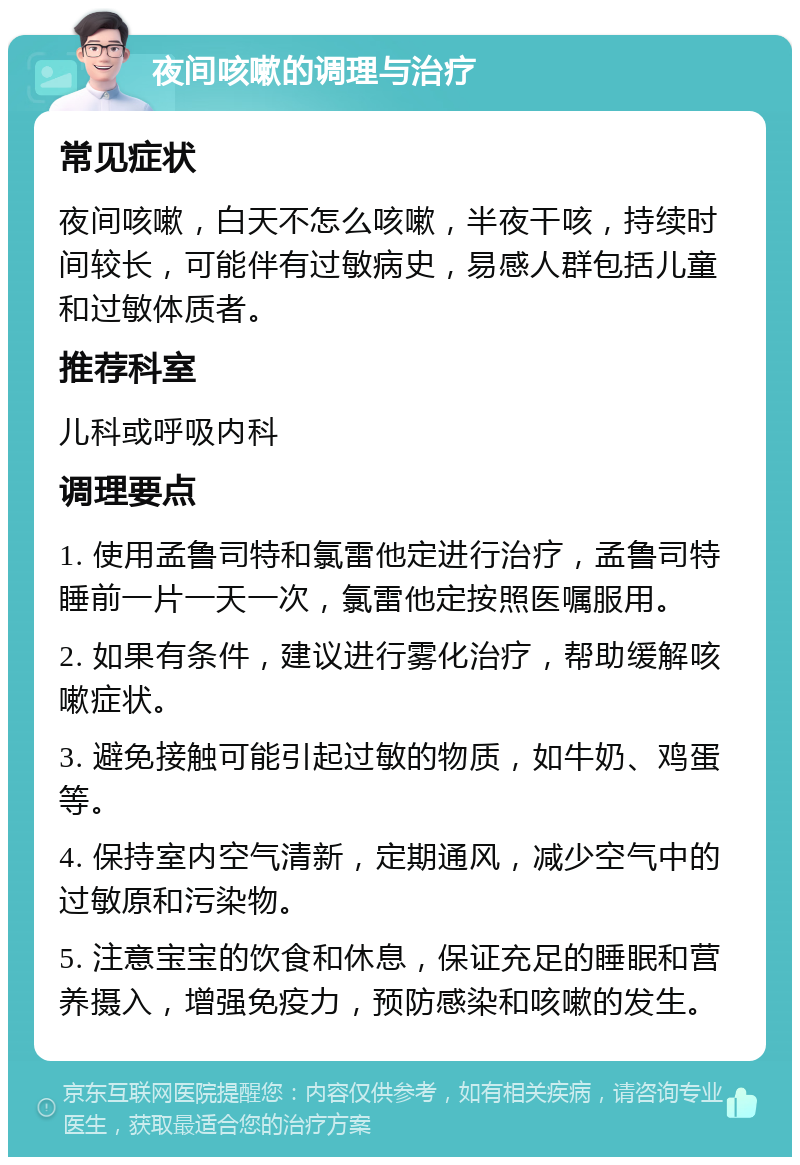 夜间咳嗽的调理与治疗 常见症状 夜间咳嗽，白天不怎么咳嗽，半夜干咳，持续时间较长，可能伴有过敏病史，易感人群包括儿童和过敏体质者。 推荐科室 儿科或呼吸内科 调理要点 1. 使用孟鲁司特和氯雷他定进行治疗，孟鲁司特睡前一片一天一次，氯雷他定按照医嘱服用。 2. 如果有条件，建议进行雾化治疗，帮助缓解咳嗽症状。 3. 避免接触可能引起过敏的物质，如牛奶、鸡蛋等。 4. 保持室内空气清新，定期通风，减少空气中的过敏原和污染物。 5. 注意宝宝的饮食和休息，保证充足的睡眠和营养摄入，增强免疫力，预防感染和咳嗽的发生。