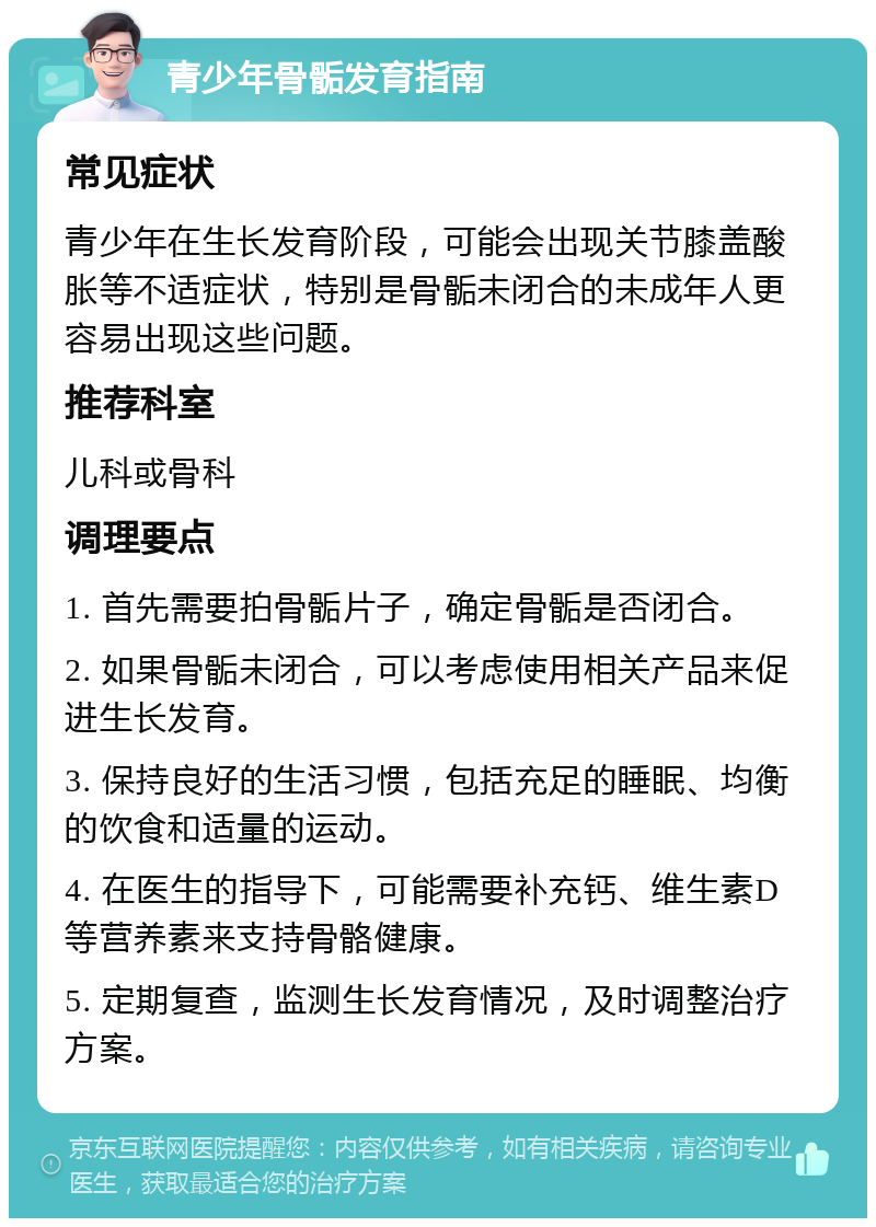 青少年骨骺发育指南 常见症状 青少年在生长发育阶段，可能会出现关节膝盖酸胀等不适症状，特别是骨骺未闭合的未成年人更容易出现这些问题。 推荐科室 儿科或骨科 调理要点 1. 首先需要拍骨骺片子，确定骨骺是否闭合。 2. 如果骨骺未闭合，可以考虑使用相关产品来促进生长发育。 3. 保持良好的生活习惯，包括充足的睡眠、均衡的饮食和适量的运动。 4. 在医生的指导下，可能需要补充钙、维生素D等营养素来支持骨骼健康。 5. 定期复查，监测生长发育情况，及时调整治疗方案。