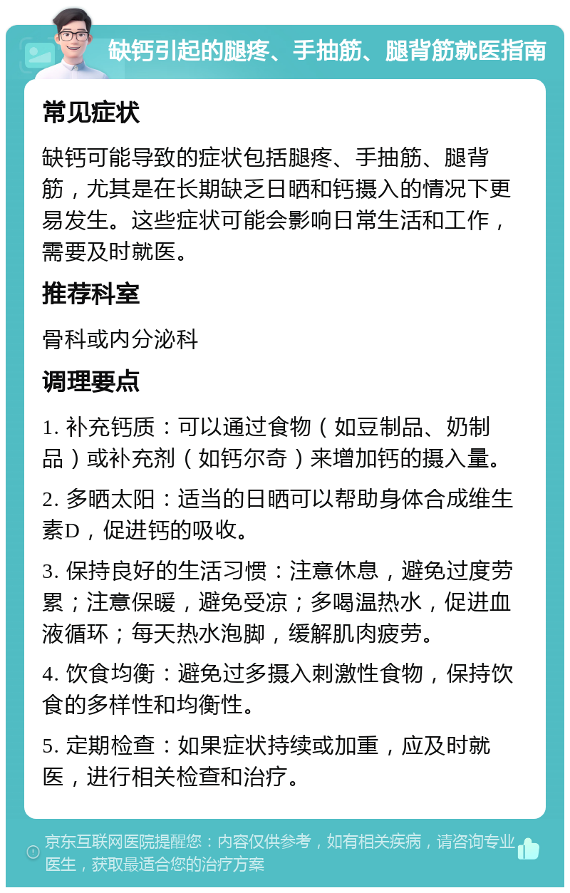 缺钙引起的腿疼、手抽筋、腿背筋就医指南 常见症状 缺钙可能导致的症状包括腿疼、手抽筋、腿背筋，尤其是在长期缺乏日晒和钙摄入的情况下更易发生。这些症状可能会影响日常生活和工作，需要及时就医。 推荐科室 骨科或内分泌科 调理要点 1. 补充钙质：可以通过食物（如豆制品、奶制品）或补充剂（如钙尔奇）来增加钙的摄入量。 2. 多晒太阳：适当的日晒可以帮助身体合成维生素D，促进钙的吸收。 3. 保持良好的生活习惯：注意休息，避免过度劳累；注意保暖，避免受凉；多喝温热水，促进血液循环；每天热水泡脚，缓解肌肉疲劳。 4. 饮食均衡：避免过多摄入刺激性食物，保持饮食的多样性和均衡性。 5. 定期检查：如果症状持续或加重，应及时就医，进行相关检查和治疗。