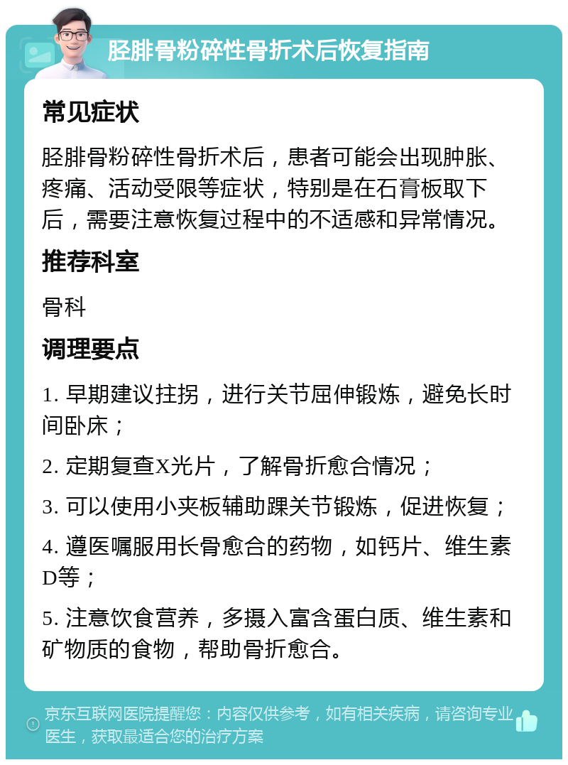 胫腓骨粉碎性骨折术后恢复指南 常见症状 胫腓骨粉碎性骨折术后，患者可能会出现肿胀、疼痛、活动受限等症状，特别是在石膏板取下后，需要注意恢复过程中的不适感和异常情况。 推荐科室 骨科 调理要点 1. 早期建议拄拐，进行关节屈伸锻炼，避免长时间卧床； 2. 定期复查X光片，了解骨折愈合情况； 3. 可以使用小夹板辅助踝关节锻炼，促进恢复； 4. 遵医嘱服用长骨愈合的药物，如钙片、维生素D等； 5. 注意饮食营养，多摄入富含蛋白质、维生素和矿物质的食物，帮助骨折愈合。