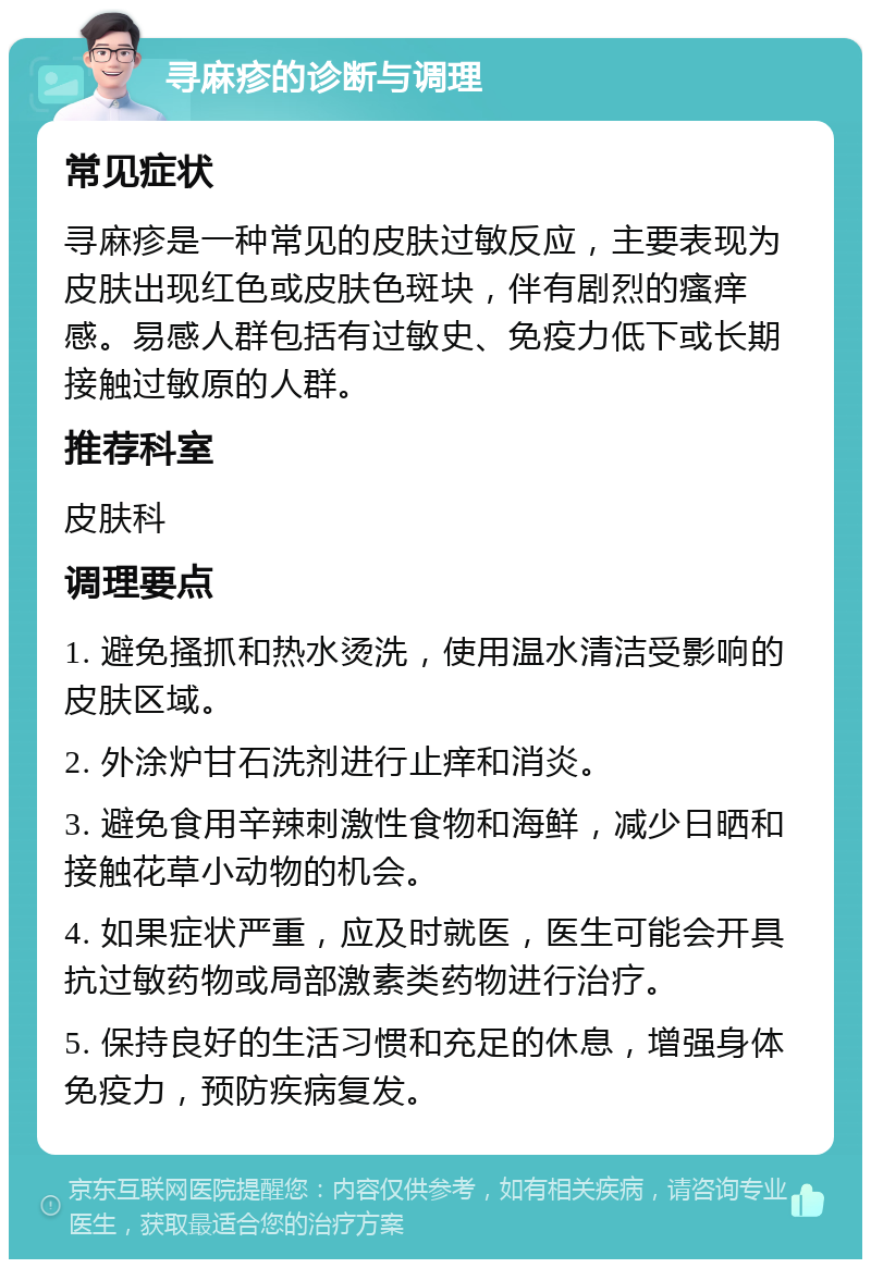 寻麻疹的诊断与调理 常见症状 寻麻疹是一种常见的皮肤过敏反应，主要表现为皮肤出现红色或皮肤色斑块，伴有剧烈的瘙痒感。易感人群包括有过敏史、免疫力低下或长期接触过敏原的人群。 推荐科室 皮肤科 调理要点 1. 避免搔抓和热水烫洗，使用温水清洁受影响的皮肤区域。 2. 外涂炉甘石洗剂进行止痒和消炎。 3. 避免食用辛辣刺激性食物和海鲜，减少日晒和接触花草小动物的机会。 4. 如果症状严重，应及时就医，医生可能会开具抗过敏药物或局部激素类药物进行治疗。 5. 保持良好的生活习惯和充足的休息，增强身体免疫力，预防疾病复发。