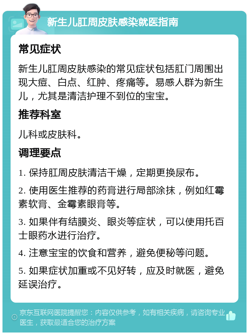 新生儿肛周皮肤感染就医指南 常见症状 新生儿肛周皮肤感染的常见症状包括肛门周围出现大痘、白点、红肿、疼痛等。易感人群为新生儿，尤其是清洁护理不到位的宝宝。 推荐科室 儿科或皮肤科。 调理要点 1. 保持肛周皮肤清洁干燥，定期更换尿布。 2. 使用医生推荐的药膏进行局部涂抹，例如红霉素软膏、金霉素眼膏等。 3. 如果伴有结膜炎、眼炎等症状，可以使用托百士眼药水进行治疗。 4. 注意宝宝的饮食和营养，避免便秘等问题。 5. 如果症状加重或不见好转，应及时就医，避免延误治疗。