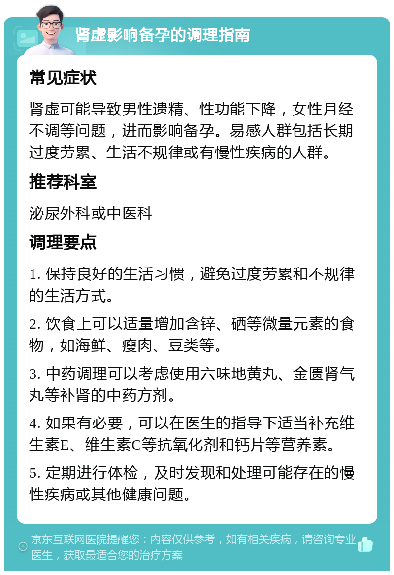 肾虚影响备孕的调理指南 常见症状 肾虚可能导致男性遗精、性功能下降，女性月经不调等问题，进而影响备孕。易感人群包括长期过度劳累、生活不规律或有慢性疾病的人群。 推荐科室 泌尿外科或中医科 调理要点 1. 保持良好的生活习惯，避免过度劳累和不规律的生活方式。 2. 饮食上可以适量增加含锌、硒等微量元素的食物，如海鲜、瘦肉、豆类等。 3. 中药调理可以考虑使用六味地黄丸、金匮肾气丸等补肾的中药方剂。 4. 如果有必要，可以在医生的指导下适当补充维生素E、维生素C等抗氧化剂和钙片等营养素。 5. 定期进行体检，及时发现和处理可能存在的慢性疾病或其他健康问题。