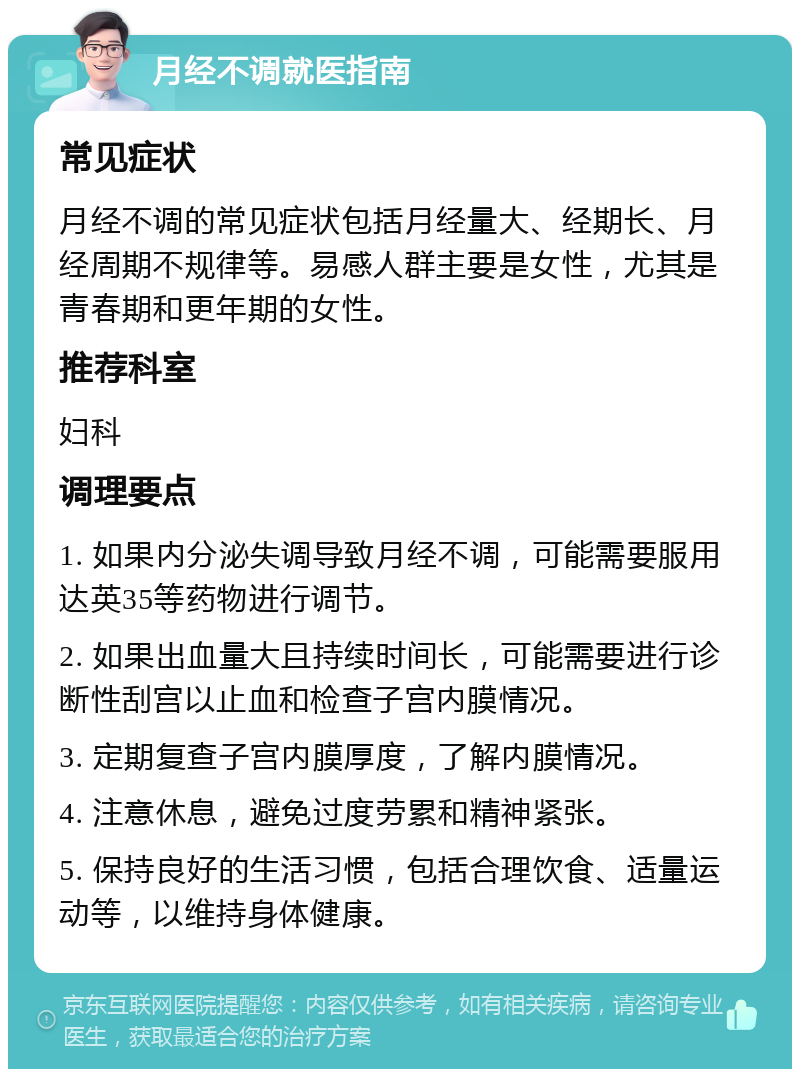 月经不调就医指南 常见症状 月经不调的常见症状包括月经量大、经期长、月经周期不规律等。易感人群主要是女性，尤其是青春期和更年期的女性。 推荐科室 妇科 调理要点 1. 如果内分泌失调导致月经不调，可能需要服用达英35等药物进行调节。 2. 如果出血量大且持续时间长，可能需要进行诊断性刮宫以止血和检查子宫内膜情况。 3. 定期复查子宫内膜厚度，了解内膜情况。 4. 注意休息，避免过度劳累和精神紧张。 5. 保持良好的生活习惯，包括合理饮食、适量运动等，以维持身体健康。