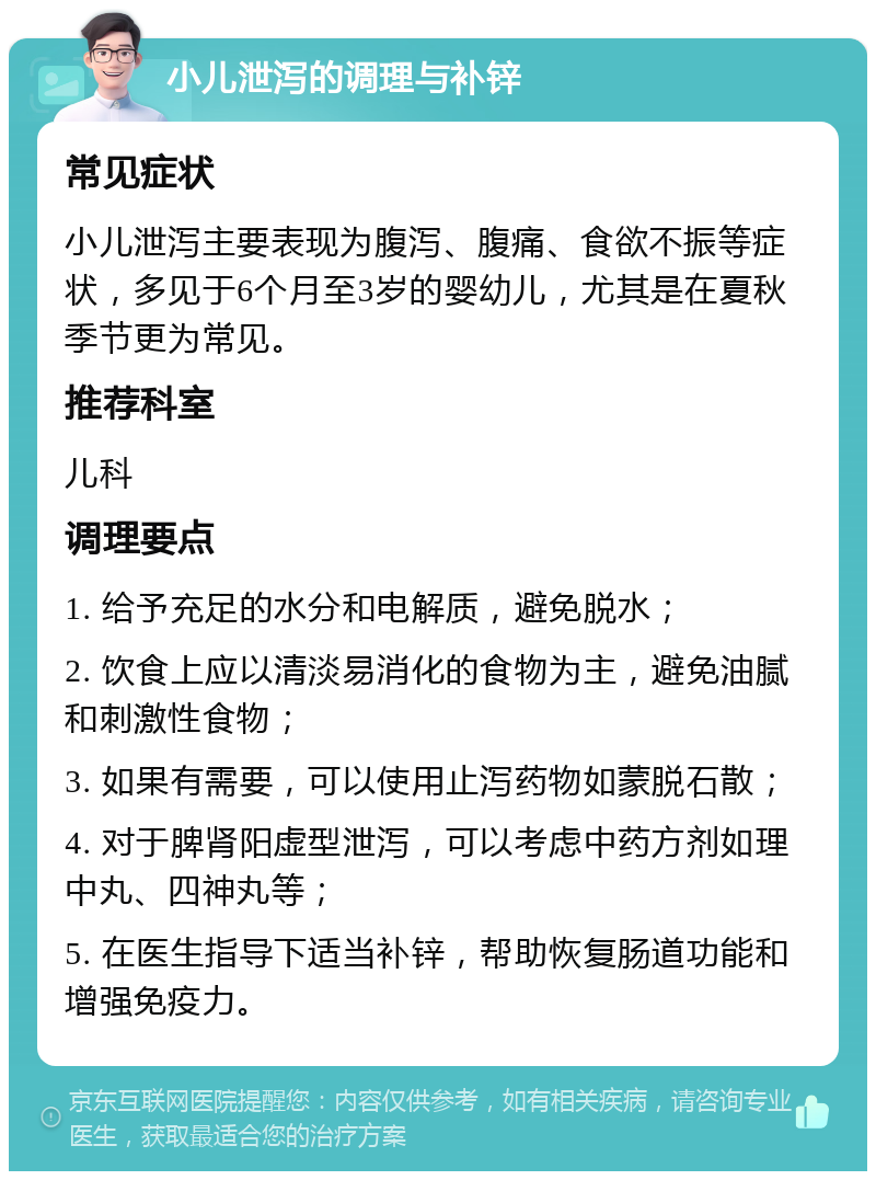 小儿泄泻的调理与补锌 常见症状 小儿泄泻主要表现为腹泻、腹痛、食欲不振等症状，多见于6个月至3岁的婴幼儿，尤其是在夏秋季节更为常见。 推荐科室 儿科 调理要点 1. 给予充足的水分和电解质，避免脱水； 2. 饮食上应以清淡易消化的食物为主，避免油腻和刺激性食物； 3. 如果有需要，可以使用止泻药物如蒙脱石散； 4. 对于脾肾阳虚型泄泻，可以考虑中药方剂如理中丸、四神丸等； 5. 在医生指导下适当补锌，帮助恢复肠道功能和增强免疫力。