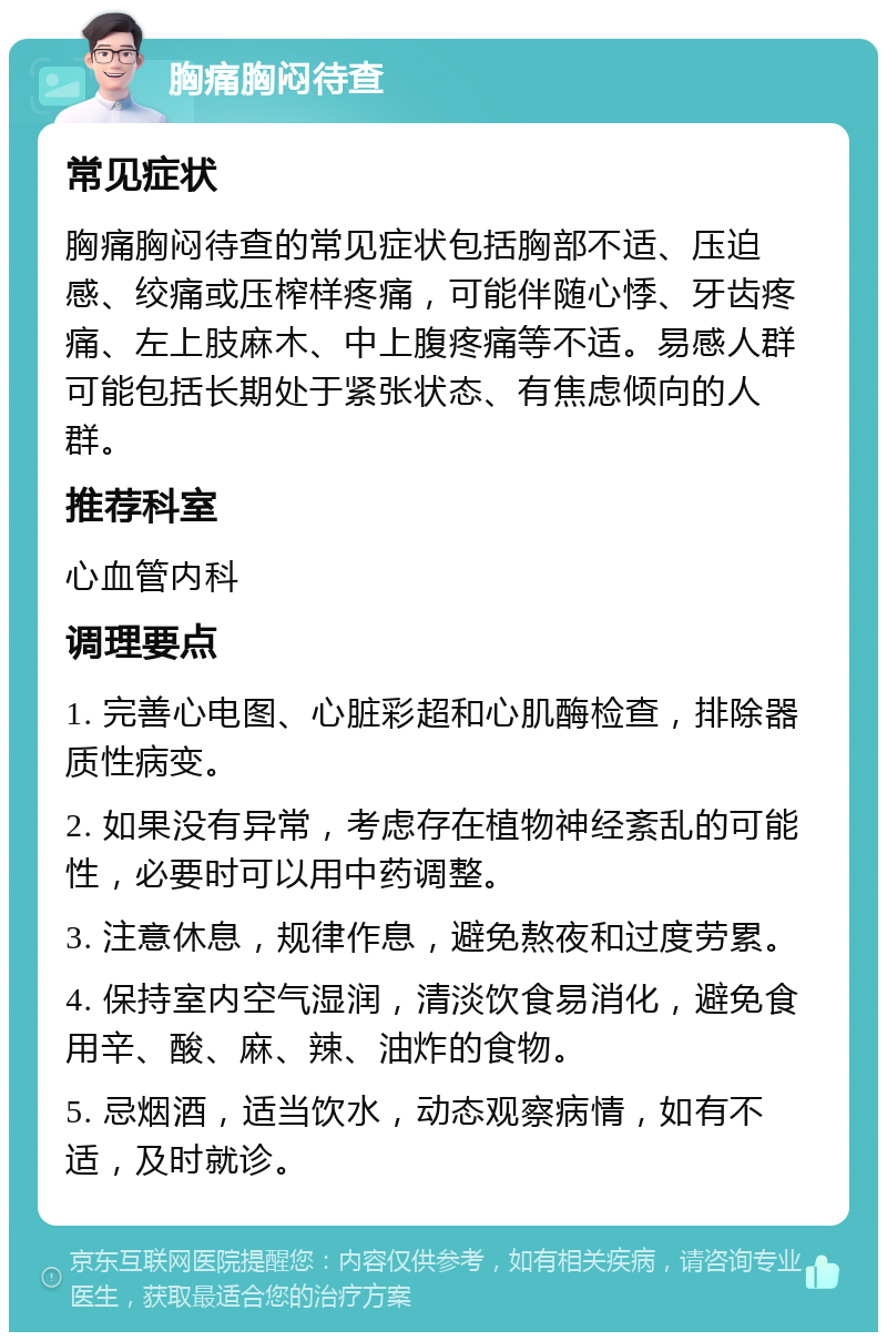 胸痛胸闷待查 常见症状 胸痛胸闷待查的常见症状包括胸部不适、压迫感、绞痛或压榨样疼痛，可能伴随心悸、牙齿疼痛、左上肢麻木、中上腹疼痛等不适。易感人群可能包括长期处于紧张状态、有焦虑倾向的人群。 推荐科室 心血管内科 调理要点 1. 完善心电图、心脏彩超和心肌酶检查，排除器质性病变。 2. 如果没有异常，考虑存在植物神经紊乱的可能性，必要时可以用中药调整。 3. 注意休息，规律作息，避免熬夜和过度劳累。 4. 保持室内空气湿润，清淡饮食易消化，避免食用辛、酸、麻、辣、油炸的食物。 5. 忌烟酒，适当饮水，动态观察病情，如有不适，及时就诊。