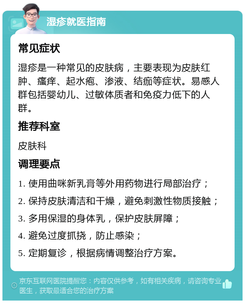 湿疹就医指南 常见症状 湿疹是一种常见的皮肤病，主要表现为皮肤红肿、瘙痒、起水疱、渗液、结痂等症状。易感人群包括婴幼儿、过敏体质者和免疫力低下的人群。 推荐科室 皮肤科 调理要点 1. 使用曲咪新乳膏等外用药物进行局部治疗； 2. 保持皮肤清洁和干燥，避免刺激性物质接触； 3. 多用保湿的身体乳，保护皮肤屏障； 4. 避免过度抓挠，防止感染； 5. 定期复诊，根据病情调整治疗方案。