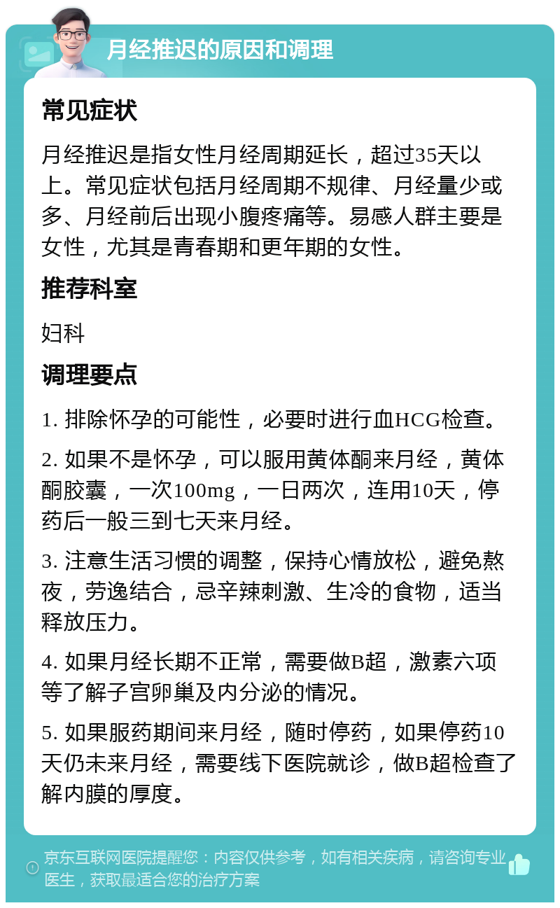 月经推迟的原因和调理 常见症状 月经推迟是指女性月经周期延长，超过35天以上。常见症状包括月经周期不规律、月经量少或多、月经前后出现小腹疼痛等。易感人群主要是女性，尤其是青春期和更年期的女性。 推荐科室 妇科 调理要点 1. 排除怀孕的可能性，必要时进行血HCG检查。 2. 如果不是怀孕，可以服用黄体酮来月经，黄体酮胶囊，一次100mg，一日两次，连用10天，停药后一般三到七天来月经。 3. 注意生活习惯的调整，保持心情放松，避免熬夜，劳逸结合，忌辛辣刺激、生冷的食物，适当释放压力。 4. 如果月经长期不正常，需要做B超，激素六项等了解子宫卵巢及内分泌的情况。 5. 如果服药期间来月经，随时停药，如果停药10天仍未来月经，需要线下医院就诊，做B超检查了解内膜的厚度。