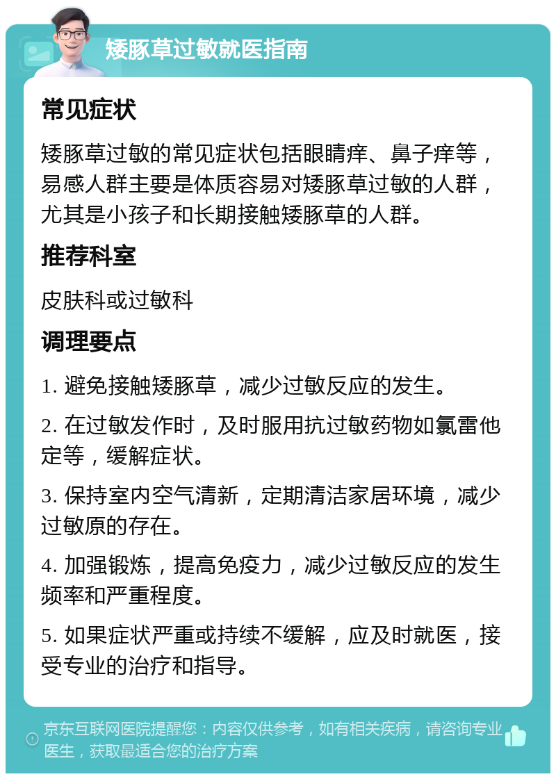 矮豚草过敏就医指南 常见症状 矮豚草过敏的常见症状包括眼睛痒、鼻子痒等，易感人群主要是体质容易对矮豚草过敏的人群，尤其是小孩子和长期接触矮豚草的人群。 推荐科室 皮肤科或过敏科 调理要点 1. 避免接触矮豚草，减少过敏反应的发生。 2. 在过敏发作时，及时服用抗过敏药物如氯雷他定等，缓解症状。 3. 保持室内空气清新，定期清洁家居环境，减少过敏原的存在。 4. 加强锻炼，提高免疫力，减少过敏反应的发生频率和严重程度。 5. 如果症状严重或持续不缓解，应及时就医，接受专业的治疗和指导。