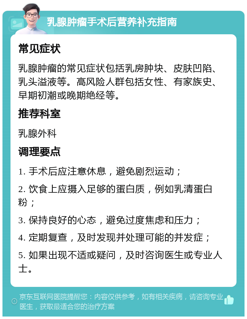 乳腺肿瘤手术后营养补充指南 常见症状 乳腺肿瘤的常见症状包括乳房肿块、皮肤凹陷、乳头溢液等。高风险人群包括女性、有家族史、早期初潮或晚期绝经等。 推荐科室 乳腺外科 调理要点 1. 手术后应注意休息，避免剧烈运动； 2. 饮食上应摄入足够的蛋白质，例如乳清蛋白粉； 3. 保持良好的心态，避免过度焦虑和压力； 4. 定期复查，及时发现并处理可能的并发症； 5. 如果出现不适或疑问，及时咨询医生或专业人士。