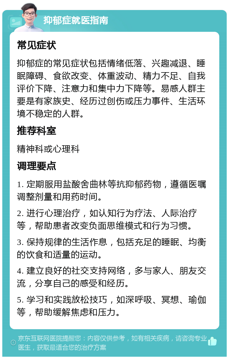 抑郁症就医指南 常见症状 抑郁症的常见症状包括情绪低落、兴趣减退、睡眠障碍、食欲改变、体重波动、精力不足、自我评价下降、注意力和集中力下降等。易感人群主要是有家族史、经历过创伤或压力事件、生活环境不稳定的人群。 推荐科室 精神科或心理科 调理要点 1. 定期服用盐酸舍曲林等抗抑郁药物，遵循医嘱调整剂量和用药时间。 2. 进行心理治疗，如认知行为疗法、人际治疗等，帮助患者改变负面思维模式和行为习惯。 3. 保持规律的生活作息，包括充足的睡眠、均衡的饮食和适量的运动。 4. 建立良好的社交支持网络，多与家人、朋友交流，分享自己的感受和经历。 5. 学习和实践放松技巧，如深呼吸、冥想、瑜伽等，帮助缓解焦虑和压力。