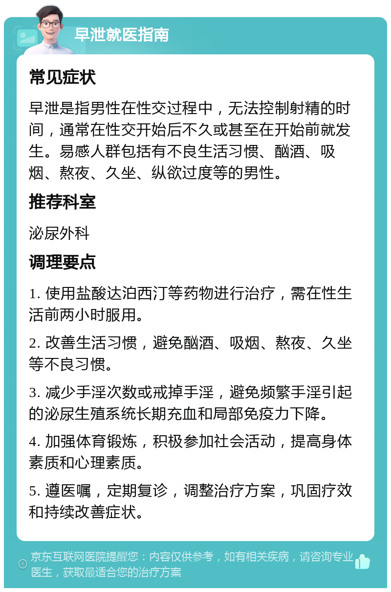 早泄就医指南 常见症状 早泄是指男性在性交过程中，无法控制射精的时间，通常在性交开始后不久或甚至在开始前就发生。易感人群包括有不良生活习惯、酗酒、吸烟、熬夜、久坐、纵欲过度等的男性。 推荐科室 泌尿外科 调理要点 1. 使用盐酸达泊西汀等药物进行治疗，需在性生活前两小时服用。 2. 改善生活习惯，避免酗酒、吸烟、熬夜、久坐等不良习惯。 3. 减少手淫次数或戒掉手淫，避免频繁手淫引起的泌尿生殖系统长期充血和局部免疫力下降。 4. 加强体育锻炼，积极参加社会活动，提高身体素质和心理素质。 5. 遵医嘱，定期复诊，调整治疗方案，巩固疗效和持续改善症状。