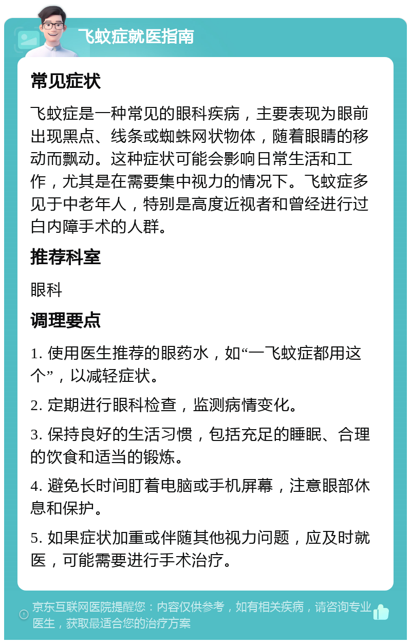 飞蚊症就医指南 常见症状 飞蚊症是一种常见的眼科疾病，主要表现为眼前出现黑点、线条或蜘蛛网状物体，随着眼睛的移动而飘动。这种症状可能会影响日常生活和工作，尤其是在需要集中视力的情况下。飞蚊症多见于中老年人，特别是高度近视者和曾经进行过白内障手术的人群。 推荐科室 眼科 调理要点 1. 使用医生推荐的眼药水，如“一飞蚊症都用这个”，以减轻症状。 2. 定期进行眼科检查，监测病情变化。 3. 保持良好的生活习惯，包括充足的睡眠、合理的饮食和适当的锻炼。 4. 避免长时间盯着电脑或手机屏幕，注意眼部休息和保护。 5. 如果症状加重或伴随其他视力问题，应及时就医，可能需要进行手术治疗。