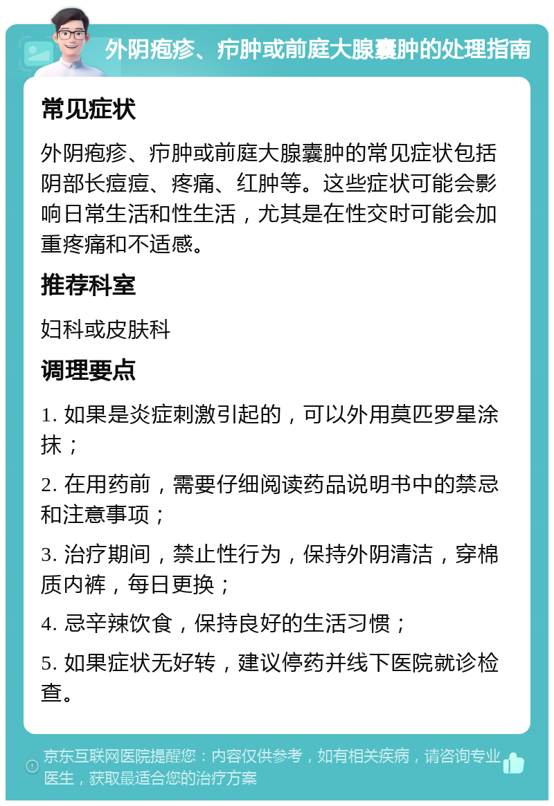 外阴疱疹、疖肿或前庭大腺囊肿的处理指南 常见症状 外阴疱疹、疖肿或前庭大腺囊肿的常见症状包括阴部长痘痘、疼痛、红肿等。这些症状可能会影响日常生活和性生活，尤其是在性交时可能会加重疼痛和不适感。 推荐科室 妇科或皮肤科 调理要点 1. 如果是炎症刺激引起的，可以外用莫匹罗星涂抹； 2. 在用药前，需要仔细阅读药品说明书中的禁忌和注意事项； 3. 治疗期间，禁止性行为，保持外阴清洁，穿棉质内裤，每日更换； 4. 忌辛辣饮食，保持良好的生活习惯； 5. 如果症状无好转，建议停药并线下医院就诊检查。