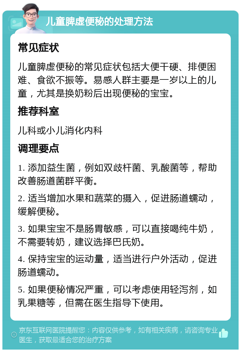 儿童脾虚便秘的处理方法 常见症状 儿童脾虚便秘的常见症状包括大便干硬、排便困难、食欲不振等。易感人群主要是一岁以上的儿童，尤其是换奶粉后出现便秘的宝宝。 推荐科室 儿科或小儿消化内科 调理要点 1. 添加益生菌，例如双歧杆菌、乳酸菌等，帮助改善肠道菌群平衡。 2. 适当增加水果和蔬菜的摄入，促进肠道蠕动，缓解便秘。 3. 如果宝宝不是肠胃敏感，可以直接喝纯牛奶，不需要转奶，建议选择巴氏奶。 4. 保持宝宝的运动量，适当进行户外活动，促进肠道蠕动。 5. 如果便秘情况严重，可以考虑使用轻泻剂，如乳果糖等，但需在医生指导下使用。