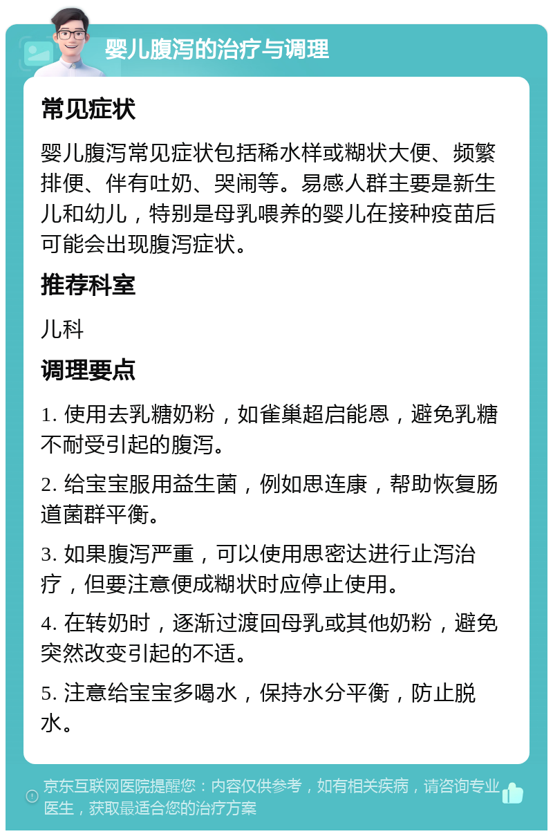 婴儿腹泻的治疗与调理 常见症状 婴儿腹泻常见症状包括稀水样或糊状大便、频繁排便、伴有吐奶、哭闹等。易感人群主要是新生儿和幼儿，特别是母乳喂养的婴儿在接种疫苗后可能会出现腹泻症状。 推荐科室 儿科 调理要点 1. 使用去乳糖奶粉，如雀巢超启能恩，避免乳糖不耐受引起的腹泻。 2. 给宝宝服用益生菌，例如思连康，帮助恢复肠道菌群平衡。 3. 如果腹泻严重，可以使用思密达进行止泻治疗，但要注意便成糊状时应停止使用。 4. 在转奶时，逐渐过渡回母乳或其他奶粉，避免突然改变引起的不适。 5. 注意给宝宝多喝水，保持水分平衡，防止脱水。