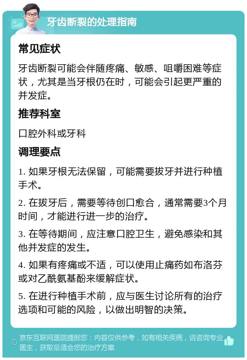 牙齿断裂的处理指南 常见症状 牙齿断裂可能会伴随疼痛、敏感、咀嚼困难等症状，尤其是当牙根仍在时，可能会引起更严重的并发症。 推荐科室 口腔外科或牙科 调理要点 1. 如果牙根无法保留，可能需要拔牙并进行种植手术。 2. 在拔牙后，需要等待创口愈合，通常需要3个月时间，才能进行进一步的治疗。 3. 在等待期间，应注意口腔卫生，避免感染和其他并发症的发生。 4. 如果有疼痛或不适，可以使用止痛药如布洛芬或对乙酰氨基酚来缓解症状。 5. 在进行种植手术前，应与医生讨论所有的治疗选项和可能的风险，以做出明智的决策。