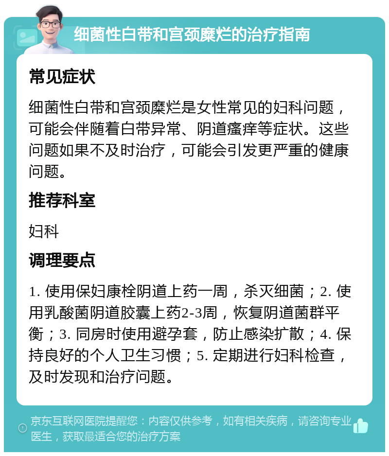 细菌性白带和宫颈糜烂的治疗指南 常见症状 细菌性白带和宫颈糜烂是女性常见的妇科问题，可能会伴随着白带异常、阴道瘙痒等症状。这些问题如果不及时治疗，可能会引发更严重的健康问题。 推荐科室 妇科 调理要点 1. 使用保妇康栓阴道上药一周，杀灭细菌；2. 使用乳酸菌阴道胶囊上药2-3周，恢复阴道菌群平衡；3. 同房时使用避孕套，防止感染扩散；4. 保持良好的个人卫生习惯；5. 定期进行妇科检查，及时发现和治疗问题。