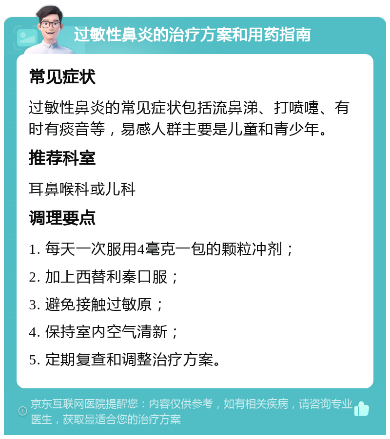 过敏性鼻炎的治疗方案和用药指南 常见症状 过敏性鼻炎的常见症状包括流鼻涕、打喷嚏、有时有痰音等，易感人群主要是儿童和青少年。 推荐科室 耳鼻喉科或儿科 调理要点 1. 每天一次服用4毫克一包的颗粒冲剂； 2. 加上西替利秦口服； 3. 避免接触过敏原； 4. 保持室内空气清新； 5. 定期复查和调整治疗方案。