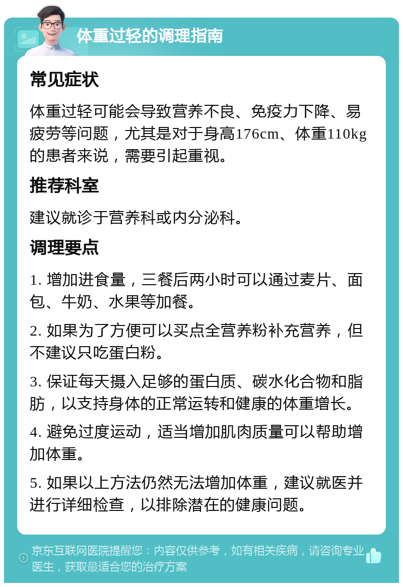 体重过轻的调理指南 常见症状 体重过轻可能会导致营养不良、免疫力下降、易疲劳等问题，尤其是对于身高176cm、体重110kg的患者来说，需要引起重视。 推荐科室 建议就诊于营养科或内分泌科。 调理要点 1. 增加进食量，三餐后两小时可以通过麦片、面包、牛奶、水果等加餐。 2. 如果为了方便可以买点全营养粉补充营养，但不建议只吃蛋白粉。 3. 保证每天摄入足够的蛋白质、碳水化合物和脂肪，以支持身体的正常运转和健康的体重增长。 4. 避免过度运动，适当增加肌肉质量可以帮助增加体重。 5. 如果以上方法仍然无法增加体重，建议就医并进行详细检查，以排除潜在的健康问题。