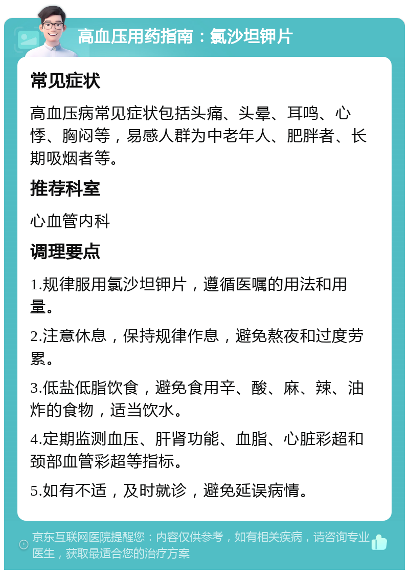 高血压用药指南：氯沙坦钾片 常见症状 高血压病常见症状包括头痛、头晕、耳鸣、心悸、胸闷等，易感人群为中老年人、肥胖者、长期吸烟者等。 推荐科室 心血管内科 调理要点 1.规律服用氯沙坦钾片，遵循医嘱的用法和用量。 2.注意休息，保持规律作息，避免熬夜和过度劳累。 3.低盐低脂饮食，避免食用辛、酸、麻、辣、油炸的食物，适当饮水。 4.定期监测血压、肝肾功能、血脂、心脏彩超和颈部血管彩超等指标。 5.如有不适，及时就诊，避免延误病情。