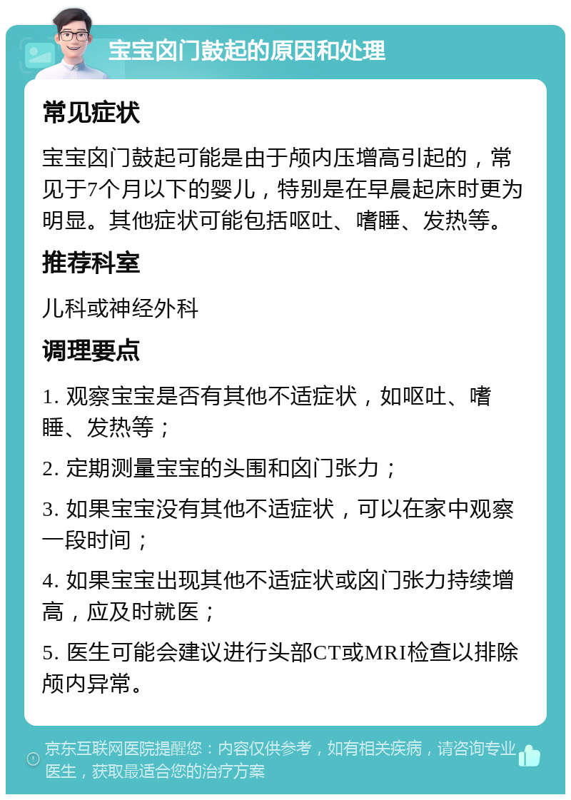 宝宝囟门鼓起的原因和处理 常见症状 宝宝囟门鼓起可能是由于颅内压增高引起的，常见于7个月以下的婴儿，特别是在早晨起床时更为明显。其他症状可能包括呕吐、嗜睡、发热等。 推荐科室 儿科或神经外科 调理要点 1. 观察宝宝是否有其他不适症状，如呕吐、嗜睡、发热等； 2. 定期测量宝宝的头围和囟门张力； 3. 如果宝宝没有其他不适症状，可以在家中观察一段时间； 4. 如果宝宝出现其他不适症状或囟门张力持续增高，应及时就医； 5. 医生可能会建议进行头部CT或MRI检查以排除颅内异常。