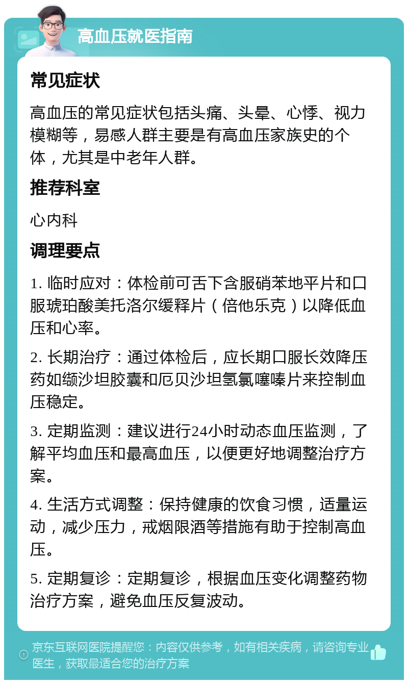 高血压就医指南 常见症状 高血压的常见症状包括头痛、头晕、心悸、视力模糊等，易感人群主要是有高血压家族史的个体，尤其是中老年人群。 推荐科室 心内科 调理要点 1. 临时应对：体检前可舌下含服硝苯地平片和口服琥珀酸美托洛尔缓释片（倍他乐克）以降低血压和心率。 2. 长期治疗：通过体检后，应长期口服长效降压药如缬沙坦胶囊和厄贝沙坦氢氯噻嗪片来控制血压稳定。 3. 定期监测：建议进行24小时动态血压监测，了解平均血压和最高血压，以便更好地调整治疗方案。 4. 生活方式调整：保持健康的饮食习惯，适量运动，减少压力，戒烟限酒等措施有助于控制高血压。 5. 定期复诊：定期复诊，根据血压变化调整药物治疗方案，避免血压反复波动。