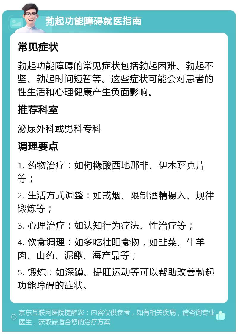 勃起功能障碍就医指南 常见症状 勃起功能障碍的常见症状包括勃起困难、勃起不坚、勃起时间短暂等。这些症状可能会对患者的性生活和心理健康产生负面影响。 推荐科室 泌尿外科或男科专科 调理要点 1. 药物治疗：如枸橼酸西地那非、伊木萨克片等； 2. 生活方式调整：如戒烟、限制酒精摄入、规律锻炼等； 3. 心理治疗：如认知行为疗法、性治疗等； 4. 饮食调理：如多吃壮阳食物，如韭菜、牛羊肉、山药、泥鳅、海产品等； 5. 锻炼：如深蹲、提肛运动等可以帮助改善勃起功能障碍的症状。