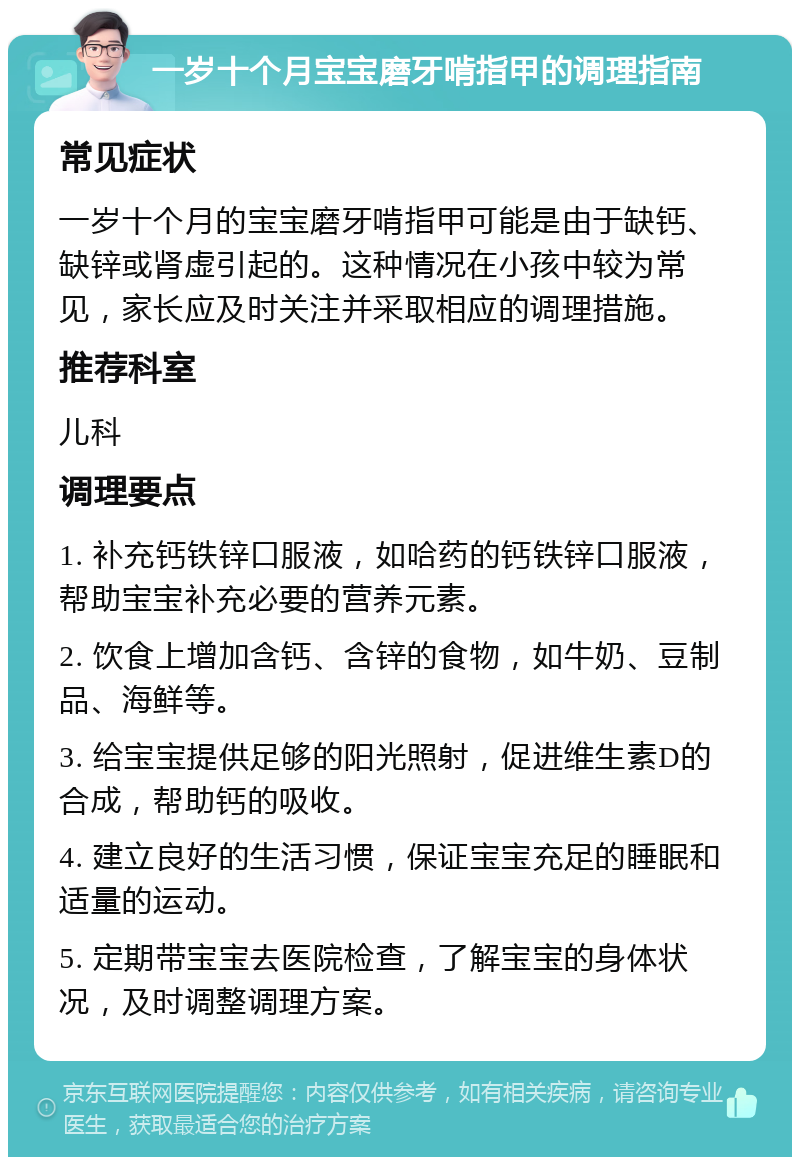 一岁十个月宝宝磨牙啃指甲的调理指南 常见症状 一岁十个月的宝宝磨牙啃指甲可能是由于缺钙、缺锌或肾虚引起的。这种情况在小孩中较为常见，家长应及时关注并采取相应的调理措施。 推荐科室 儿科 调理要点 1. 补充钙铁锌口服液，如哈药的钙铁锌口服液，帮助宝宝补充必要的营养元素。 2. 饮食上增加含钙、含锌的食物，如牛奶、豆制品、海鲜等。 3. 给宝宝提供足够的阳光照射，促进维生素D的合成，帮助钙的吸收。 4. 建立良好的生活习惯，保证宝宝充足的睡眠和适量的运动。 5. 定期带宝宝去医院检查，了解宝宝的身体状况，及时调整调理方案。