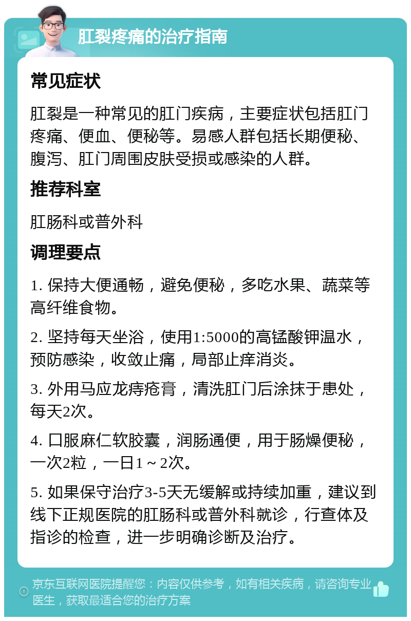 肛裂疼痛的治疗指南 常见症状 肛裂是一种常见的肛门疾病，主要症状包括肛门疼痛、便血、便秘等。易感人群包括长期便秘、腹泻、肛门周围皮肤受损或感染的人群。 推荐科室 肛肠科或普外科 调理要点 1. 保持大便通畅，避免便秘，多吃水果、蔬菜等高纤维食物。 2. 坚持每天坐浴，使用1:5000的高锰酸钾温水，预防感染，收敛止痛，局部止痒消炎。 3. 外用马应龙痔疮膏，清洗肛门后涂抹于患处，每天2次。 4. 口服麻仁软胶囊，润肠通便，用于肠燥便秘，一次2粒，一日1～2次。 5. 如果保守治疗3-5天无缓解或持续加重，建议到线下正规医院的肛肠科或普外科就诊，行查体及指诊的检查，进一步明确诊断及治疗。